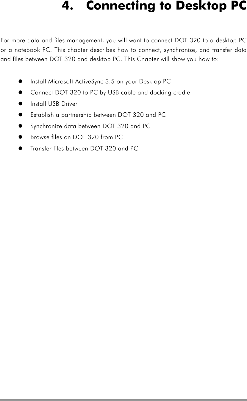   4.    Connecting to Desktop PC For more data and files management, you will want to connect DOT 320 to a desktop PC or a notebook PC. This chapter describes how to connect, synchronize, and transfer data and files between DOT 320 and desktop PC. This Chapter will show you how to:    Install Microsoft ActiveSync 3.5 on your Desktop PC   Connect DOT 320 to PC by USB cable and docking cradle   Install USB Driver   Establish a partnership between DOT 320 and PC   Synchronize data between DOT 320 and PC   Browse files on DOT 320 from PC   Transfer files between DOT 320 and PC 