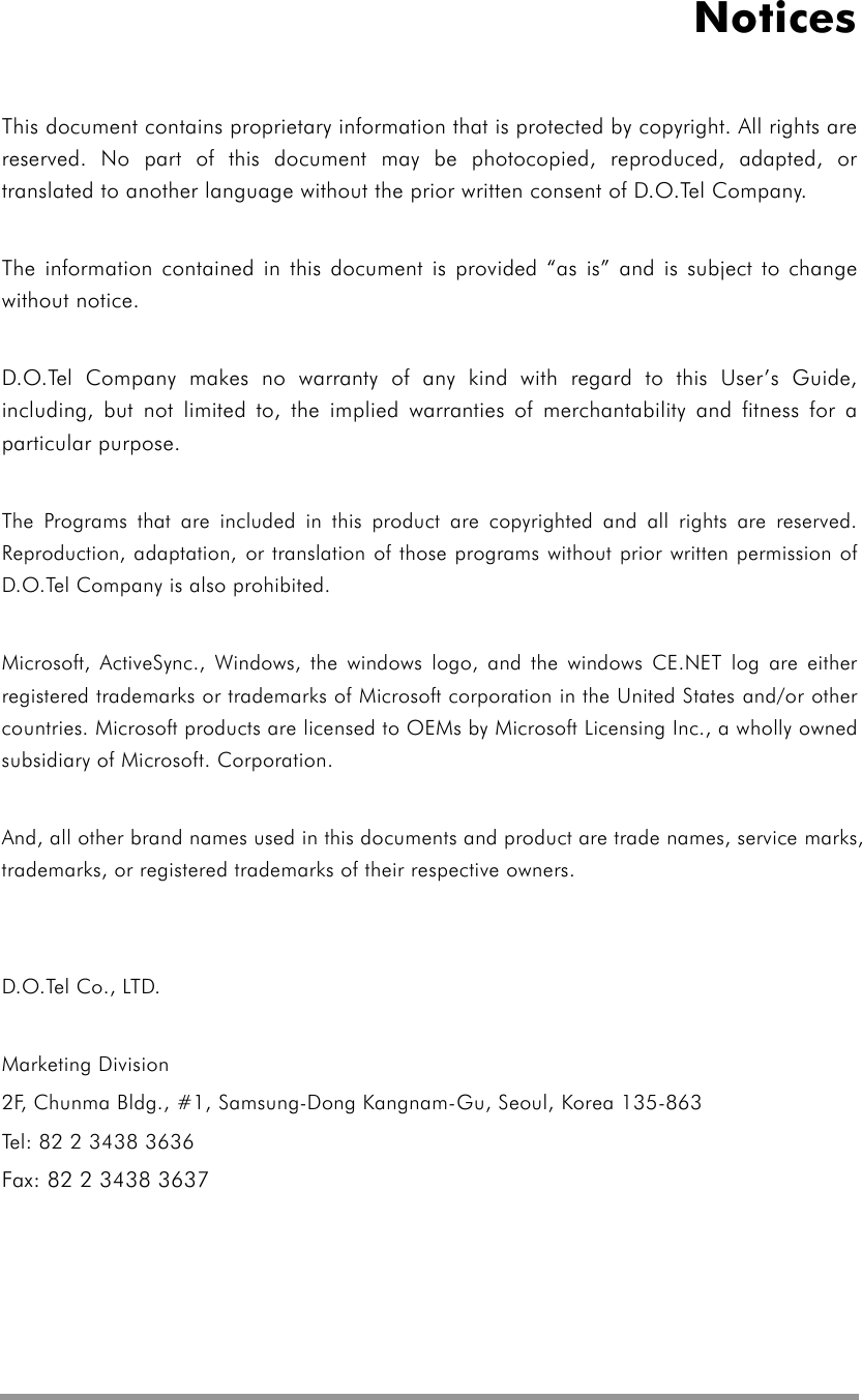  Notices This document contains proprietary information that is protected by copyright. All rights are reserved. No part of this document may be photocopied, reproduced, adapted, or translated to another language without the prior written consent of D.O.Tel Company.    The information contained in this document is provided “as is” and is subject to change without notice.  D.O.Tel Company makes no warranty of any kind with regard to this User’s Guide, including, but not limited to, the implied warranties of merchantability and fitness for a particular purpose.    The Programs that are included in this product are copyrighted and all rights are reserved. Reproduction, adaptation, or translation of those programs without prior written permission of D.O.Tel Company is also prohibited.  Microsoft, ActiveSync., Windows, the windows logo, and the windows CE.NET log are either registered trademarks or trademarks of Microsoft corporation in the United States and/or other countries. Microsoft products are licensed to OEMs by Microsoft Licensing Inc., a wholly owned subsidiary of Microsoft. Corporation.  And, all other brand names used in this documents and product are trade names, service marks, trademarks, or registered trademarks of their respective owners.   D.O.Tel Co., LTD.  Marketing Division 2F, Chunma Bldg., #1, Samsung-Dong Kangnam-Gu, Seoul, Korea 135-863 Tel: 82 2 3438 3636 Fax: 82 2 3438 3637 