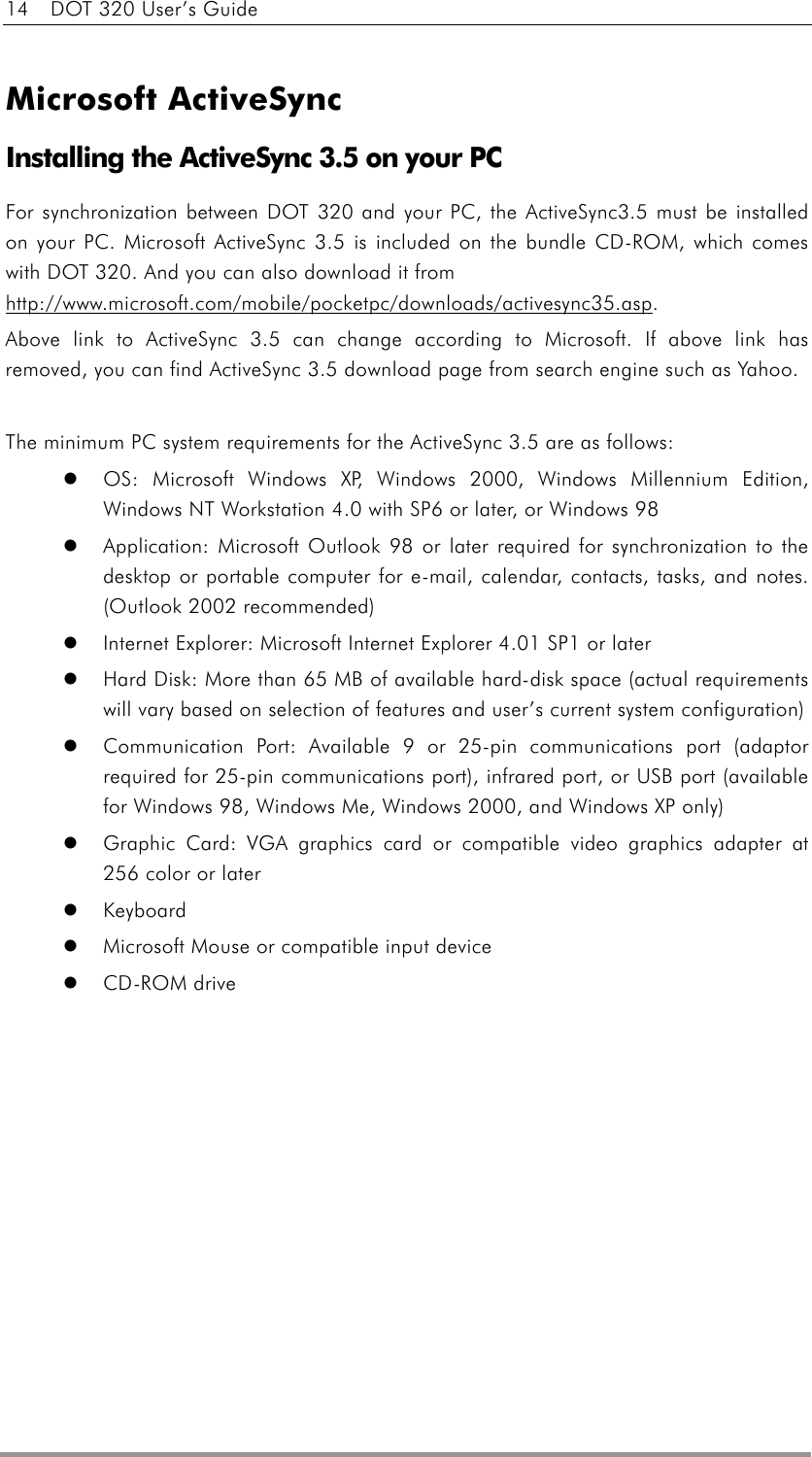 14    DOT 320 User’s Guide   Microsoft ActiveSync Installing the ActiveSync 3.5 on your PC For synchronization between DOT 320 and your PC, the ActiveSync3.5 must be installed on your PC. Microsoft ActiveSync 3.5 is included on the bundle CD-ROM, which comes with DOT 320. And you can also download it from http://www.microsoft.com/mobile/pocketpc/downloads/activesync35.asp.  Above link to ActiveSync 3.5 can change according to Microsoft. If above link has removed, you can find ActiveSync 3.5 download page from search engine such as Yahoo.  The minimum PC system requirements for the ActiveSync 3.5 are as follows:   OS: Microsoft Windows XP, Windows 2000, Windows Millennium Edition, Windows NT Workstation 4.0 with SP6 or later, or Windows 98     Application: Microsoft Outlook 98 or later required for synchronization to the desktop or portable computer for e-mail, calendar, contacts, tasks, and notes. (Outlook 2002 recommended)     Internet Explorer: Microsoft Internet Explorer 4.01 SP1 or later     Hard Disk: More than 65 MB of available hard-disk space (actual requirements will vary based on selection of features and user’s current system configuration)     Communication Port: Available 9 or 25-pin communications port (adaptor required for 25-pin communications port), infrared port, or USB port (available for Windows 98, Windows Me, Windows 2000, and Windows XP only)     Graphic Card: VGA graphics card or compatible video graphics adapter at 256 color or later     Keyboard    Microsoft Mouse or compatible input device     CD-ROM drive  