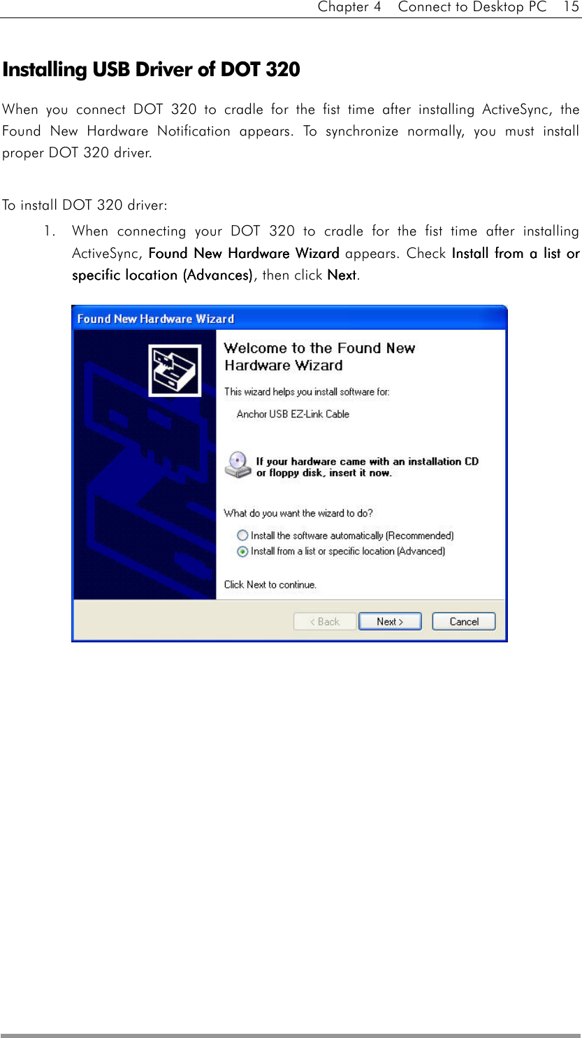 Chapter 4    Connect to Desktop PC    15   Installing USB Driver of DOT 320 When you connect DOT 320 to cradle for the fist time after installing ActiveSync, the Found New Hardware Notification appears. To synchronize normally, you must install proper DOT 320 driver.  To install DOT 320 driver: 1.  When connecting your DOT 320 to cradle for the fist time after installing ActiveSync, Found New Hardware WizardFound New Hardware WizardFound New Hardware WizardFound New Hardware Wizard appears. Check Install from a list or Install from a list or Install from a list or Install from a list or specific location (Advances)specific location (Advances)specific location (Advances)specific location (Advances), then click NextNextNextNext.                    