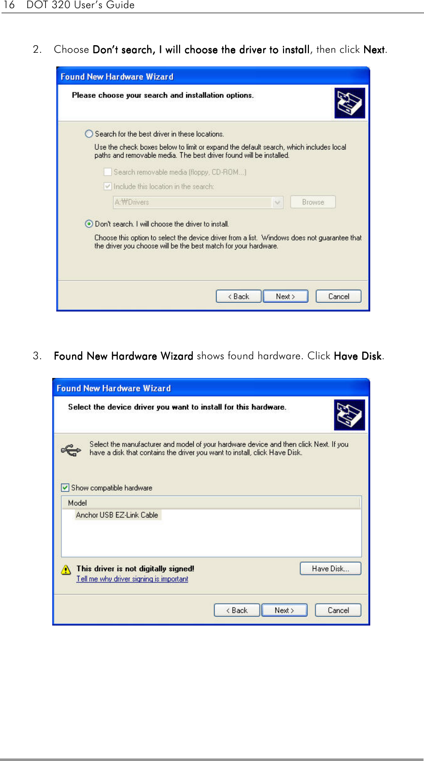 16    DOT 320 User’s Guide   2. Choose DonDonDonDon’’’’t search, I will choose the driver to inst search, I will choose the driver to inst search, I will choose the driver to inst search, I will choose the driver to installtalltalltall, then click NextNextNextNext.                3.  Found New Hardware WizardFound New Hardware WizardFound New Hardware WizardFound New Hardware Wizard shows found hardware. Click Have DiskHave DiskHave DiskHave Disk.                