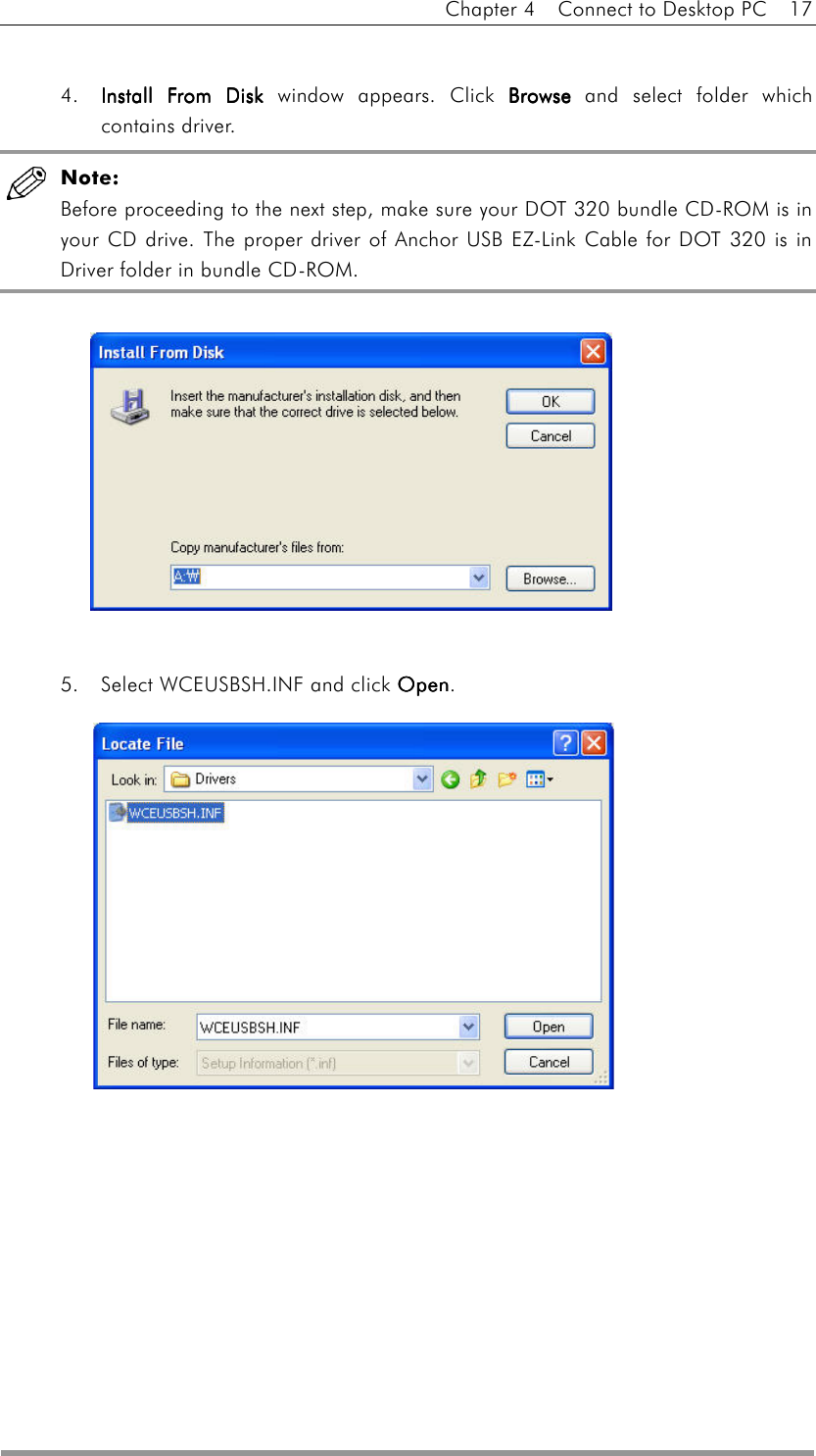 Chapter 4    Connect to Desktop PC    17   4.  Install From DiskInstall From DiskInstall From DiskInstall From Disk window appears. Click BrowseBrowseBrowseBrowse and select folder which contains driver.  Note: Before proceeding to the next step, make sure your DOT 320 bundle CD-ROM is in your CD drive. The proper driver of Anchor USB EZ-Link Cable for DOT 320 is in Driver folder in bundle CD-ROM.           5.  Select WCEUSBSH.INF and click OpenOpenOpenOpen.         