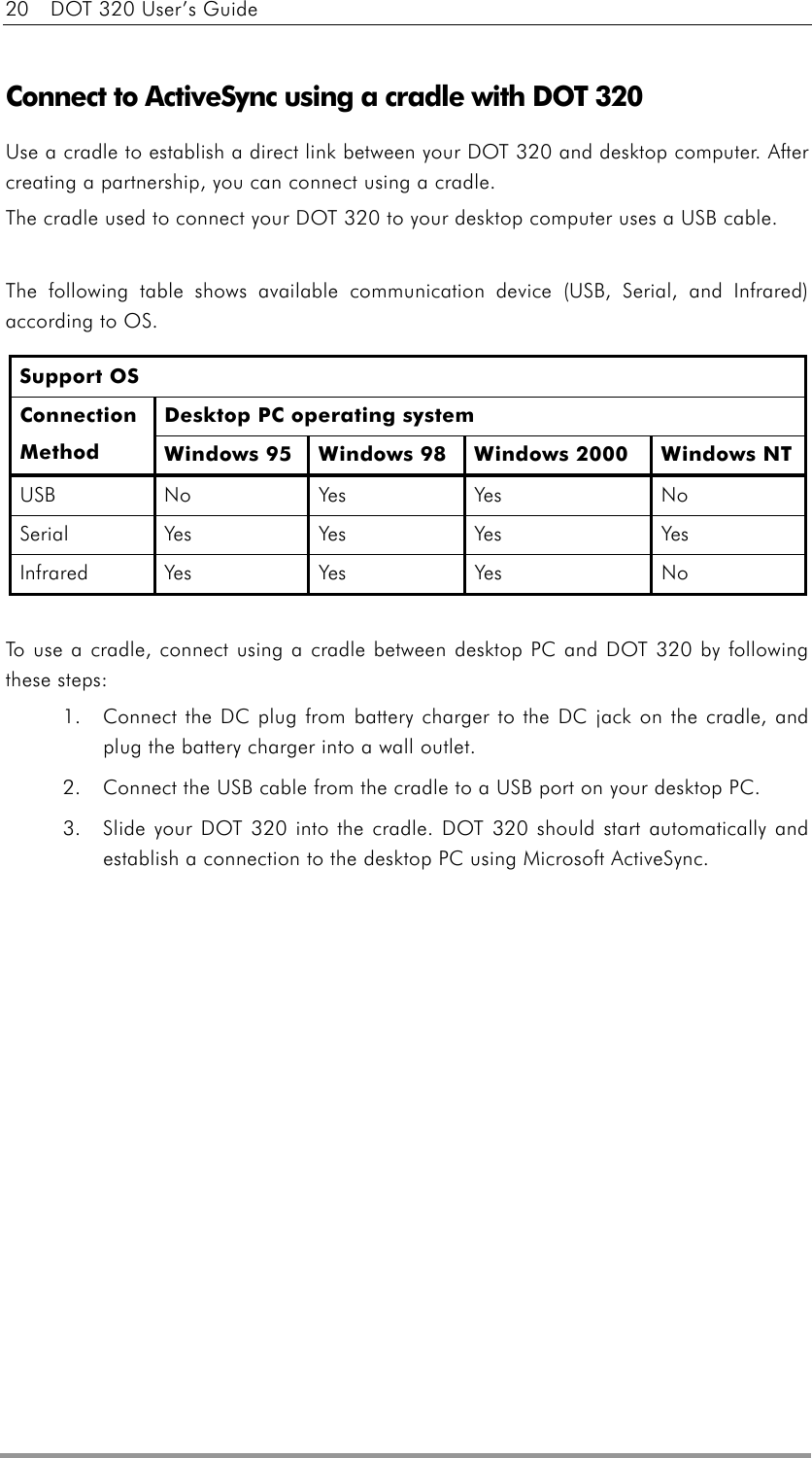 20    DOT 320 User’s Guide   Connect to ActiveSync using a cradle with DOT 320 Use a cradle to establish a direct link between your DOT 320 and desktop computer. After creating a partnership, you can connect using a cradle. The cradle used to connect your DOT 320 to your desktop computer uses a USB cable.    The following table shows available communication device (USB, Serial, and Infrared) according to OS. Support OS Desktop PC operating system Connection Method  Windows 95  Windows 98  Windows 2000  Windows NT USB No  Yes   Yes  No Seria l Yes   Yes  Yes  Yes Infra red  Yes  Yes   Yes  No  To use a cradle, connect using a cradle between desktop PC and DOT 320 by following these steps: 1.  Connect the DC plug from battery charger to the DC jack on the cradle, and plug the battery charger into a wall outlet. 2.  Connect the USB cable from the cradle to a USB port on your desktop PC. 3.  Slide your DOT 320 into the cradle. DOT 320 should start automatically and establish a connection to the desktop PC using Microsoft ActiveSync.  