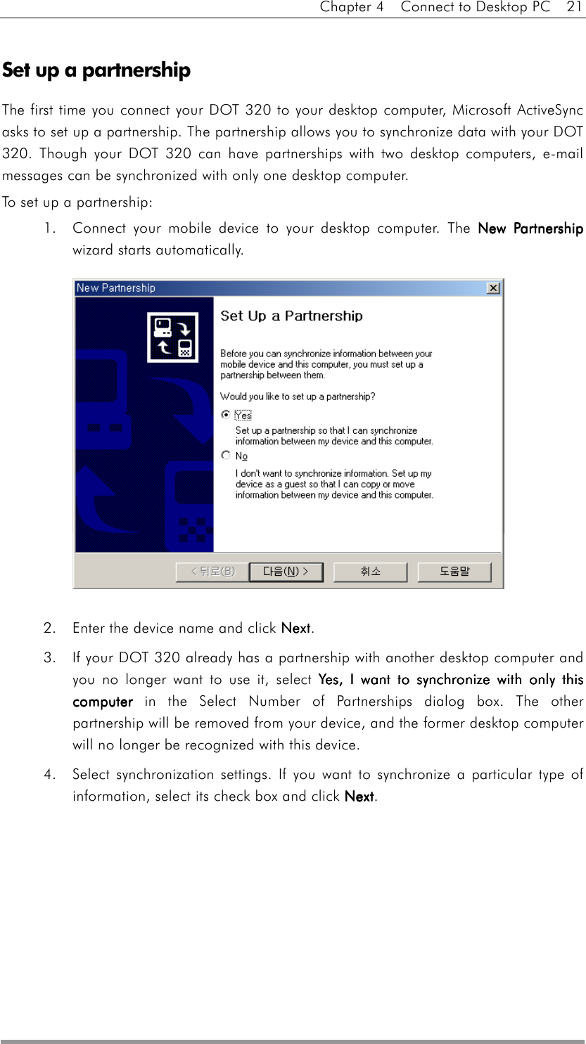 Chapter 4    Connect to Desktop PC    21   Set up a partnership The first time you connect your DOT 320 to your desktop computer, Microsoft ActiveSync asks to set up a partnership. The partnership allows you to synchronize data with your DOT 320. Though your DOT 320 can have partnerships with two desktop computers, e-mail messages can be synchronized with only one desktop computer.   To set up a partnership: 1.  Connect your mobile device to your desktop computer. The New PartnershipNew PartnershipNew PartnershipNew Partnership wizard starts automatically.  2.  Enter the device name and click NextNextNextNext. 3.  If your DOT 320 already has a partnership with another desktop computer and you no longer want to use it, select Yes, I want to synchronize with only this Yes, I want to synchronize with only this Yes, I want to synchronize with only this Yes, I want to synchronize with only this computercomputercomputercomputer in the Select Number of Partnerships dialog box. The other partnership will be removed from your device, and the former desktop computer will no longer be recognized with this device. 4.  Select synchronization settings. If you want to synchronize a particular type of information, select its check box and click NextNextNextNext.   