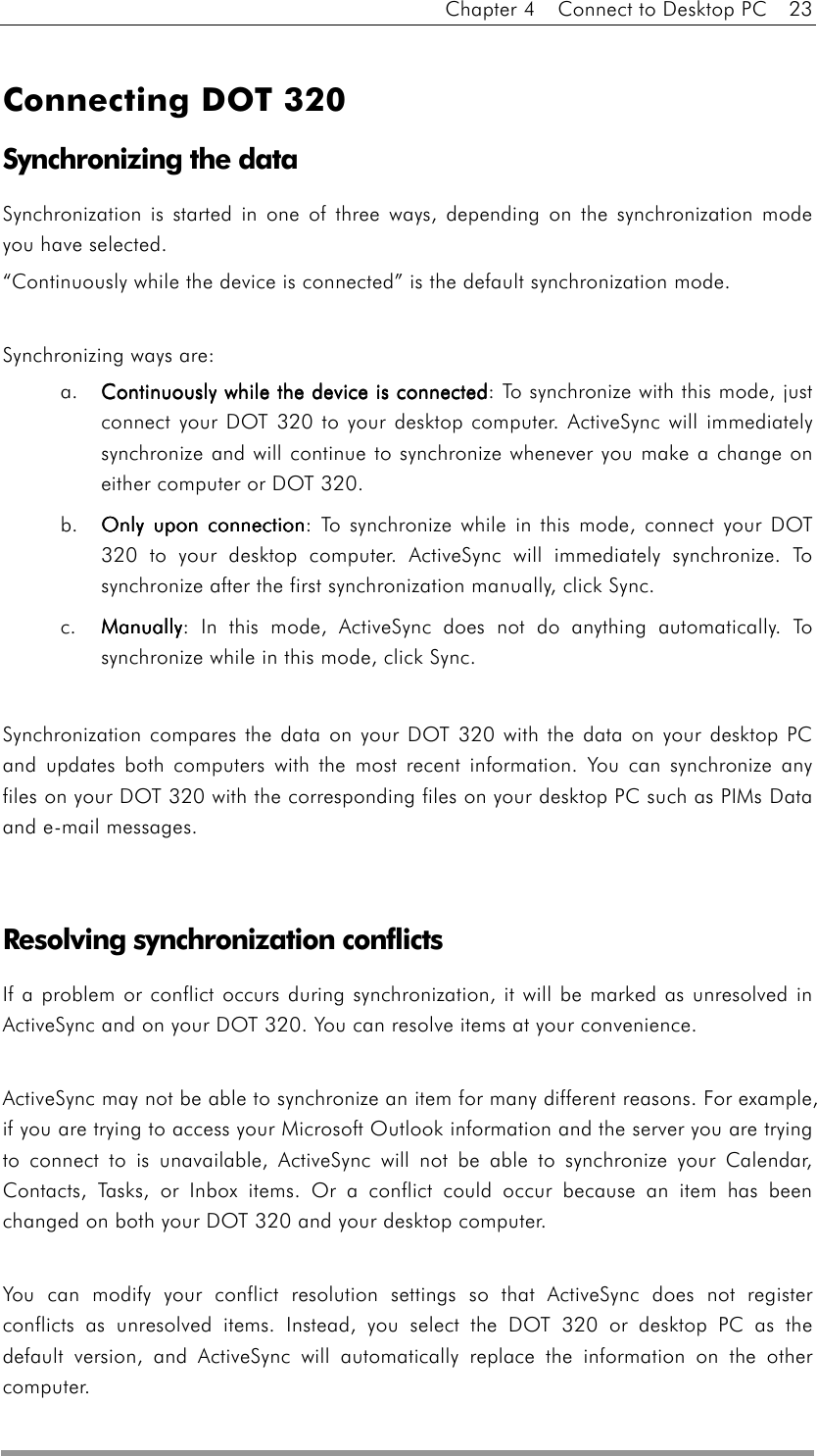 Chapter 4    Connect to Desktop PC    23   Connecting DOT 320 Synchronizing the data Synchronization is started in one of three ways, depending on the synchronization mode you have selected. “Continuously while the device is connected” is the default synchronization mode.  Synchronizing ways are: a.  Continuously while the device is connectedContinuously while the device is connectedContinuously while the device is connectedContinuously while the device is connected: To synchronize with this mode, just connect your DOT 320 to your desktop computer. ActiveSync will immediately synchronize and will continue to synchronize whenever you make a change on either computer or DOT 320. b.  Only upon connectionOnly upon connectionOnly upon connectionOnly upon connection: To synchronize while in this mode, connect your DOT 320 to your desktop computer. ActiveSync will immediately synchronize. To synchronize after the first synchronization manually, click Sync. c. ManuallyManuallyManuallyManually: In this mode, ActiveSync does not do anything automatically. To synchronize while in this mode, click Sync.  Synchronization compares the data on your DOT 320 with the data on your desktop PC and updates both computers with the most recent information. You can synchronize any files on your DOT 320 with the corresponding files on your desktop PC such as PIMs Data and e-mail messages.   Resolving synchronization conflicts If a problem or conflict occurs during synchronization, it will be marked as unresolved in ActiveSync and on your DOT 320. You can resolve items at your convenience.  ActiveSync may not be able to synchronize an item for many different reasons. For example, if you are trying to access your Microsoft Outlook information and the server you are trying to connect to is unavailable, ActiveSync will not be able to synchronize your Calendar, Contacts, Tasks, or Inbox items. Or a conflict could occur because an item has been changed on both your DOT 320 and your desktop computer.  You can modify your conflict resolution settings so that ActiveSync does not register conflicts as unresolved items. Instead, you select the DOT 320 or desktop PC as the default version, and ActiveSync will automatically replace the information on the other computer.  