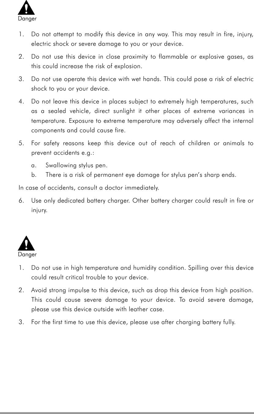    1.  Do not attempt to modify this device in any way. This may result in fire, injury, electric shock or severe damage to you or your device.   2.  Do not use this device in close proximity to flammable or explosive gases, as this could increase the risk of explosion. 3.  Do not use operate this device with wet hands. This could pose a risk of electric shock to you or your device. 4.  Do not leave this device in places subject to extremely high temperatures, such as a sealed vehicle, direct sunlight it other places of extreme variances in temperature. Exposure to extreme temperature may adversely affect the internal components and could cause fire. 5.  For safety reasons keep this device out of reach of children or animals to prevent accidents e.g.:   a.  Swallowing stylus pen. b.  There is a risk of permanent eye damage for stylus pen’s sharp ends. In case of accidents, consult a doctor immediately. 6.  Use only dedicated battery charger. Other battery charger could result in fire or injury.  1.  Do not use in high temperature and humidity condition. Spilling over this device could result critical trouble to your device. 2.  Avoid strong impulse to this device, such as drop this device from high position. This could cause severe damage to your device. To avoid severe damage, please use this device outside with leather case. 3.  For the first time to use this device, please use after charging battery fully.   