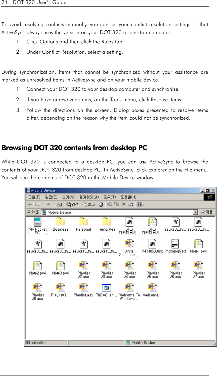 24    DOT 320 User’s Guide   To avoid resolving conflicts manually, you can set your conflict resolution settings so that ActiveSync always uses the version on your DOT 320 or desktop computer. 1.  Click Options and then click the Rules tab. 2.  Under Conflict Resolution, select a setting.  During synchronization, items that cannot be synchronized without your assistance are marked as unresolved items in ActiveSync and on your mobile device. 1.  Connect your DOT 320 to your desktop computer and synchronize. 2.  If you have unresolved items, on the Tools menu, click Resolve items. 3.  Follow the directions on the screen. Dialog boxes presented to resolve items differ, depending on the reason why the item could not be synchronized.   Browsing DOT 320 contents from desktop PC While DOT 320 is connected to a desktop PC, you can use ActiveSync to browse the contents of your DOT 320 from desktop PC. In ActiveSync, click Explorer on the File menu. You will see the contents of DOT 320 in the Mobile Device window.               