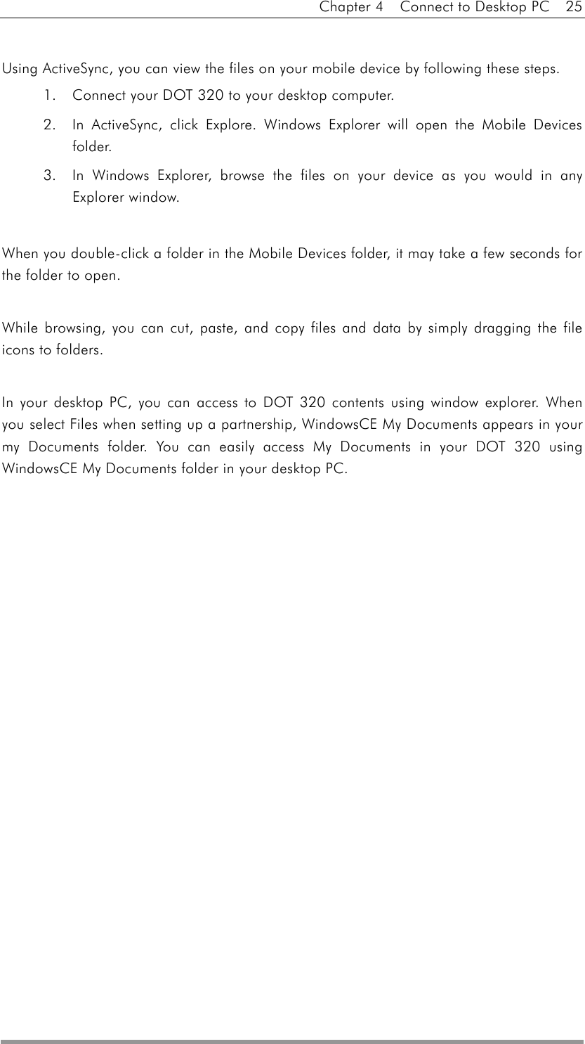 Chapter 4    Connect to Desktop PC    25   Using ActiveSync, you can view the files on your mobile device by following these steps. 1.  Connect your DOT 320 to your desktop computer. 2.  In ActiveSync, click Explore. Windows Explorer will open the Mobile Devices folder. 3.  In Windows Explorer, browse the files on your device as you would in any Explorer window.    When you double-click a folder in the Mobile Devices folder, it may take a few seconds for the folder to open.  While browsing, you can cut, paste, and copy files and data by simply dragging the file icons to folders.  In your desktop PC, you can access to DOT 320 contents using window explorer. When you select Files when setting up a partnership, WindowsCE My Documents appears in your my Documents folder. You can easily access My Documents in your DOT 320 using WindowsCE My Documents folder in your desktop PC.