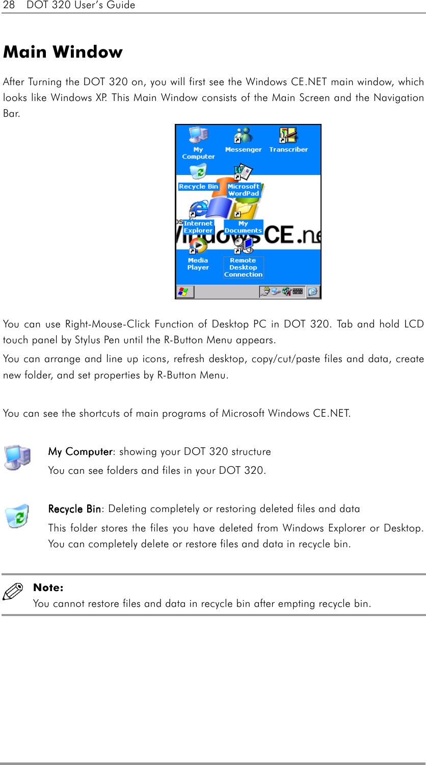 28    DOT 320 User’s Guide  Main Window After Turning the DOT 320 on, you will first see the Windows CE.NET main window, which looks like Windows XP. This Main Window consists of the Main Screen and the Navigation Bar.              You can use Right-Mouse-Click Function of Desktop PC in DOT 320. Tab and hold LCD touch panel by Stylus Pen until the R-Button Menu appears. You can arrange and line up icons, refresh desktop, copy/cut/paste files and data, create new folder, and set properties by R-Button Menu.  You can see the shortcuts of main programs of Microsoft Windows CE.NET.  My ComputerMy ComputerMy ComputerMy Computer: showing your DOT 320 structure You can see folders and files in your DOT 320.  Recycle BinRecycle BinRecycle BinRecycle Bin: Deleting completely or restoring deleted files and data This folder stores the files you have deleted from Windows Explorer or Desktop. You can completely delete or restore files and data in recycle bin.   Note:  You cannot restore files and data in recycle bin after empting recycle bin.  