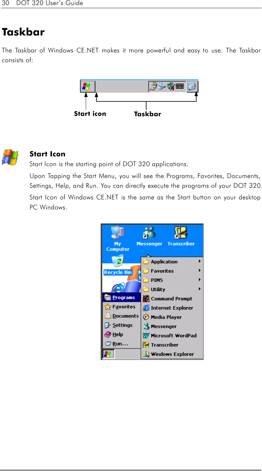 30    DOT 320 User’s Guide  Taskbar The Taskbar of Windows CE.NET makes it more powerful and easy to use. The Taskbar consists of:        Start Icon Start Icon is the starting point of DOT 320 applications. Upon Tapping the Start Menu, you will see the Programs, Favorites, Documents, Settings, Help, and Run. You can directly execute the programs of your DOT 320. Start Icon of Windows CE.NET is the same as the Start button on your desktop PC Windows.              Start icon    Taskbar 