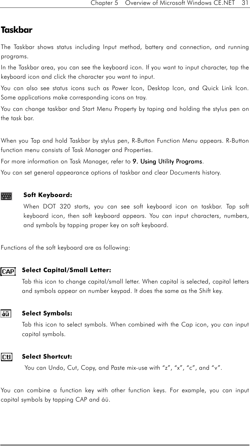 Chapter 5    Overview of Microsoft Windows CE.NET    31  Taskbar  The Taskbar shows status including Input method, battery and connection, and running programs. In the Taskbar area, you can see the keyboard icon. If you want to input character, tap the keyboard icon and click the character you want to input. You can also see status icons such as Power Icon, Desktop Icon, and Quick Link Icon. Some applications make corresponding icons on tray. You can change taskbar and Start Menu Property by taping and holding the stylus pen on the task bar.    When you Tap and hold Taskbar by stylus pen, R-Button Function Menu appears. R-Button function menu consists of Task Manager and Properties.   For more information on Task Manager, refer to 9. Using 9. Using 9. Using 9. Using UtilityUtilityUtilityUtility Programs Programs Programs Programs. You can set general appearance options of taskbar and clear Documents history.  Soft Keyboard:  When DOT 320 starts, you can see soft keyboard icon on taskbar. Tap soft keyboard icon, then soft keyboard appears. You can input characters, numbers, and symbols by tapping proper key on soft keyboard.  Functions of the soft keyboard are as following:  Select Capital/Small Letter:   Tab this icon to change capital/small letter. When capital is selected, capital letters and symbols appear on number keypad. It does the same as the Shift key.  Select Symbols:   Tab this icon to select symbols. When combined with the Cap icon, you can input capital symbols.    Select Shortcut:   You can Undo, Cut, Copy, and Paste mix-use with “z”, “x”, “c”, and “v”.  You can combine a function key with other function keys. For example, you can input capital symbols by tapping CAP and áü.  