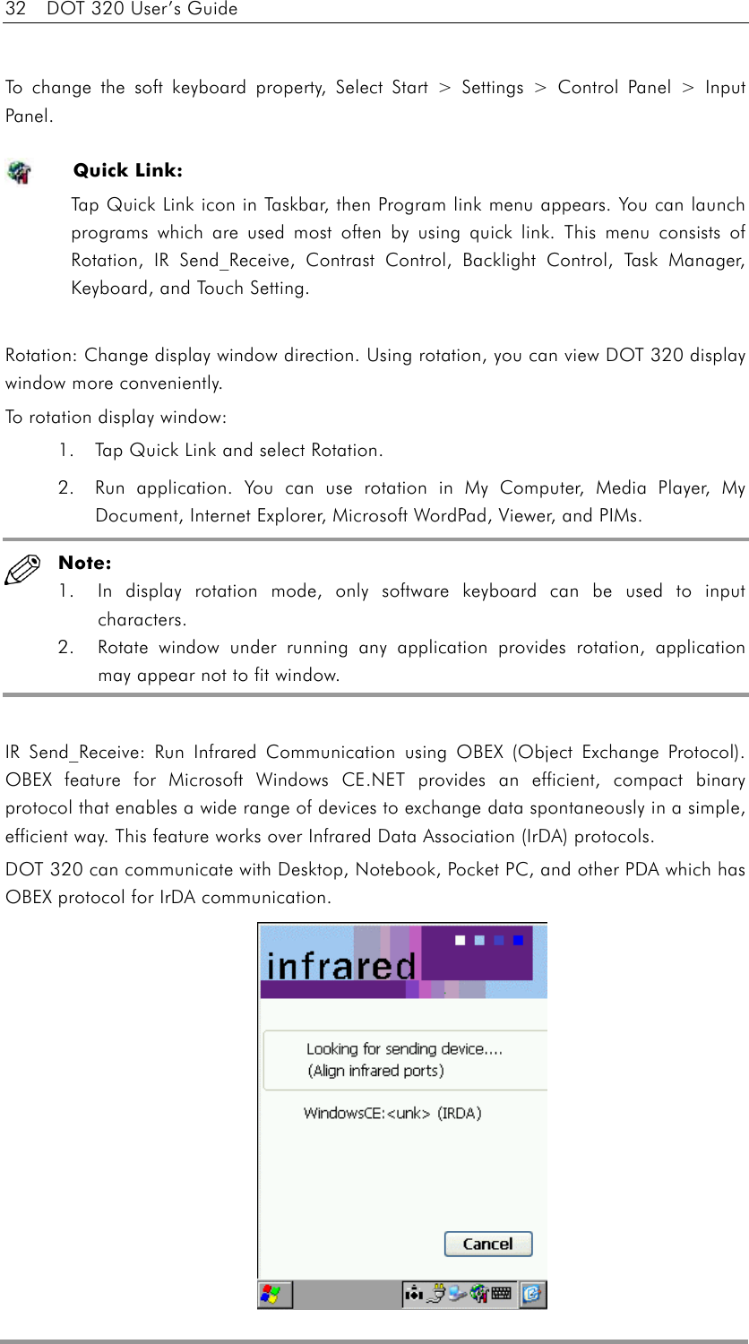 32    DOT 320 User’s Guide  To change the soft keyboard property, Select Start &gt; Settings &gt; Control Panel &gt; Input Panel.  Quick Link: Tap Quick Link icon in Taskbar, then Program link menu appears. You can launch programs which are used most often by using quick link. This menu consists of Rotation, IR Send_Receive, Contrast Control, Backlight Control, Task Manager, Keyboard, and Touch Setting.  Rotation: Change display window direction. Using rotation, you can view DOT 320 display window more conveniently. To rotation display window: 1.  Tap Quick Link and select Rotation. 2.  Run application. You can use rotation in My Computer, Media Player, My Document, Internet Explorer, Microsoft WordPad, Viewer, and PIMs.  Note:       1.  In display rotation mode, only software keyboard can be used to input characters.   2.  Rotate window under running any application provides rotation, application may appear not to fit window.  IR Send_Receive: Run Infrared Communication using OBEX (Object Exchange Protocol). OBEX feature for Microsoft Windows CE.NET provides an efficient, compact binary protocol that enables a wide range of devices to exchange data spontaneously in a simple, efficient way. This feature works over Infrared Data Association (IrDA) protocols. DOT 320 can communicate with Desktop, Notebook, Pocket PC, and other PDA which has OBEX protocol for IrDA communication.             