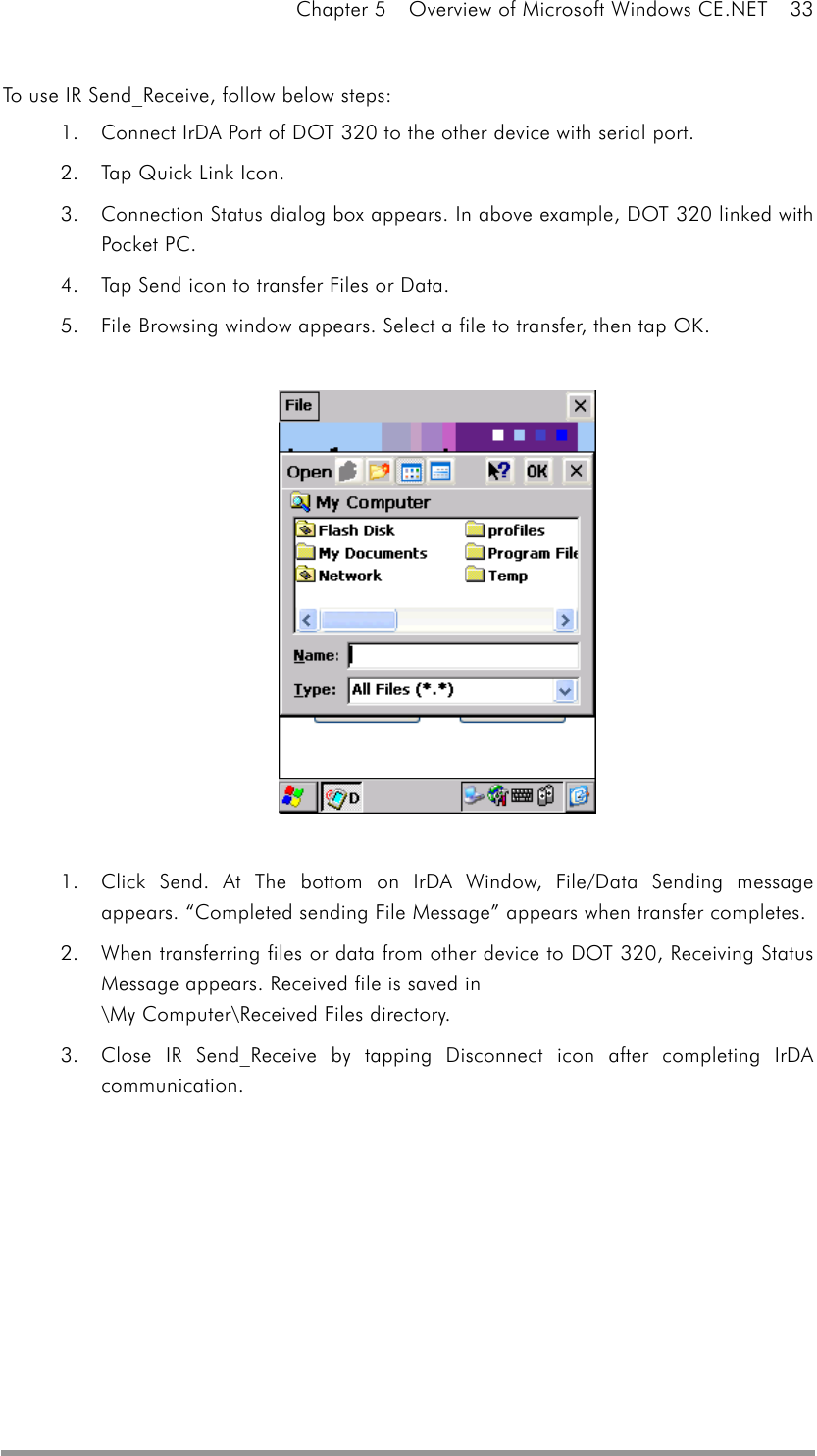 Chapter 5    Overview of Microsoft Windows CE.NET    33  To use IR Send_Receive, follow below steps: 1.  Connect IrDA Port of DOT 320 to the other device with serial port. 2.  Tap Quick Link Icon. 3.  Connection Status dialog box appears. In above example, DOT 320 linked with Pocket PC. 4.  Tap Send icon to transfer Files or Data. 5.  File Browsing window appears. Select a file to transfer, then tap OK.               1.  Click Send. At The bottom on IrDA Window, File/Data Sending message appears. “Completed sending File Message” appears when transfer completes. 2.  When transferring files or data from other device to DOT 320, Receiving Status Message appears. Received file is saved in   \My Computer\Received Files directory. 3.  Close IR Send_Receive by tapping Disconnect icon after completing IrDA communication. 