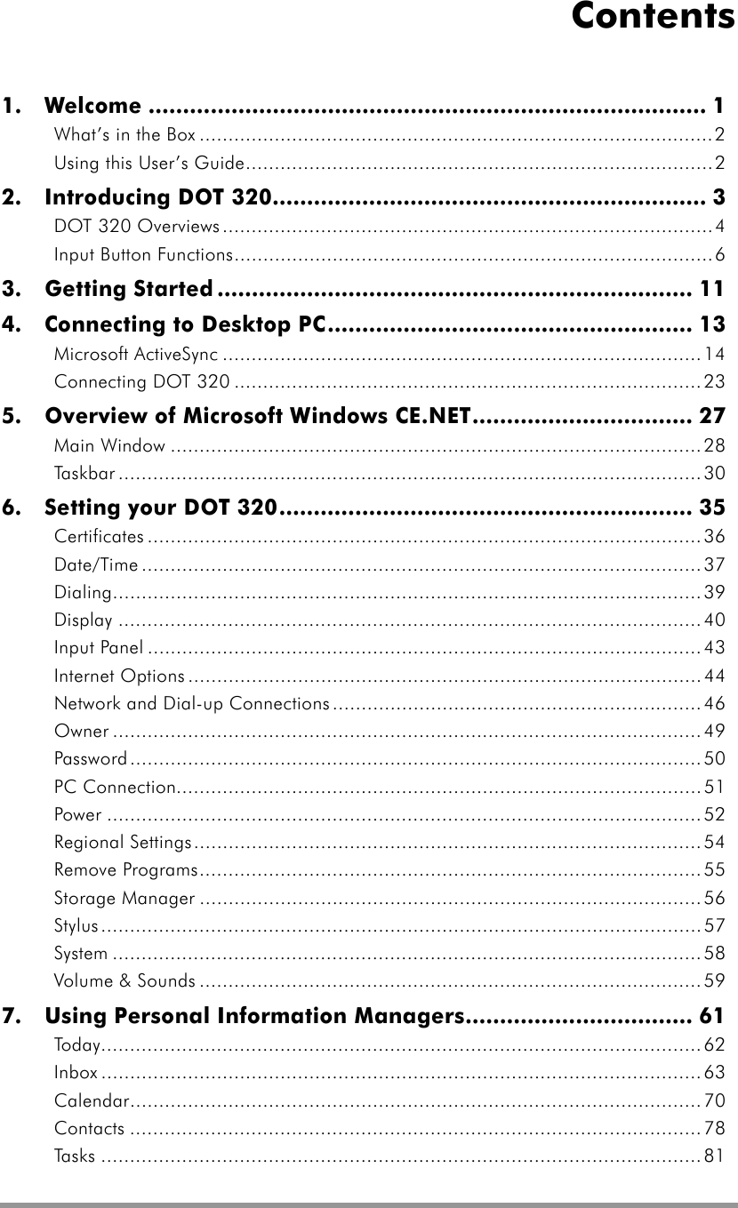  Contents 1.  Welcome ................................................................................. 1 What’s in the Box .........................................................................................2 Using this User’s Guide.................................................................................2 2.  Introducing DOT 320............................................................... 3 DOT 320 Overviews .....................................................................................4 Input Button Functions...................................................................................6 3.  Getting Started ..................................................................... 11 4.    Connecting to Desktop PC..................................................... 13 Microsoft ActiveSync ...................................................................................14 Connecting DOT 320 .................................................................................23 5.  Overview of Microsoft Windows CE.NET................................ 27 Main Window ............................................................................................28 Taskbar .....................................................................................................30 6.    Setting your DOT 320............................................................ 35 Certificates ................................................................................................ 36 Date/Time .................................................................................................37 Dialing......................................................................................................39 Display .....................................................................................................40 Input Panel ................................................................................................43 Internet Options .........................................................................................44 Network and Dial-up Connections................................................................46 Owner ......................................................................................................49 Password...................................................................................................50 PC Connection...........................................................................................51 Power .......................................................................................................52 Regional Settings........................................................................................54 Remove Programs.......................................................................................55 Storage Manager .......................................................................................56 Stylus........................................................................................................ 57 System ......................................................................................................58 Volume &amp; Sounds .......................................................................................59 7.    Using Personal Information Managers................................. 61 Today........................................................................................................62 Inbox ........................................................................................................63 Calendar...................................................................................................70 Contacts ...................................................................................................78 Tasks ........................................................................................................81 