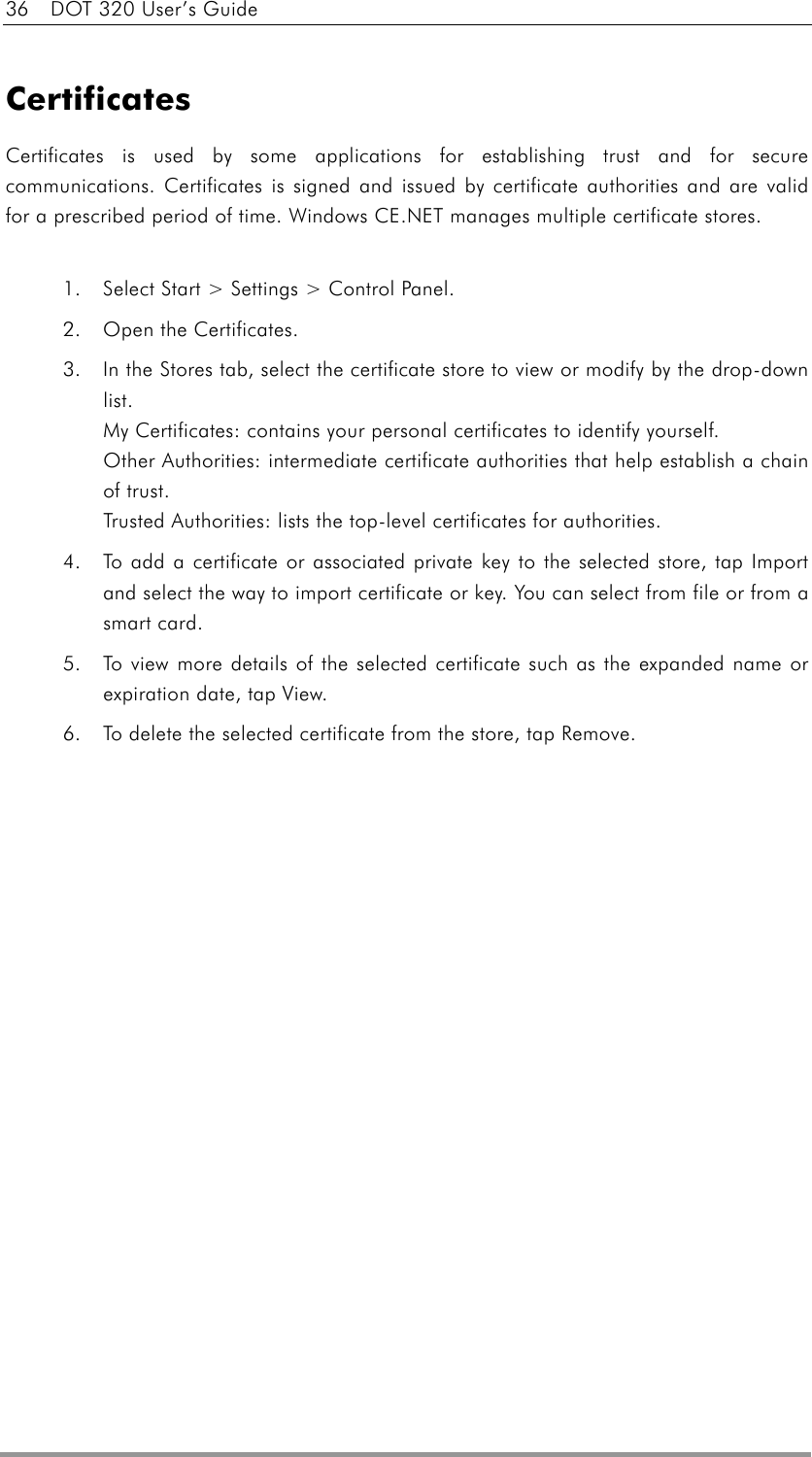 36    DOT 320 User’s Guide  Certificates Certificates is used by some applications for establishing trust and for secure communications. Certificates is signed and issued by certificate authorities and are valid for a prescribed period of time. Windows CE.NET manages multiple certificate stores.  1.  Select Start &gt; Settings &gt; Control Panel.   2.  Open the Certificates.   3.  In the Stores tab, select the certificate store to view or modify by the drop-down list.  My Certificates: contains your personal certificates to identify yourself. Other Authorities: intermediate certificate authorities that help establish a chain of trust. Trusted Authorities: lists the top-level certificates for authorities. 4.  To add a certificate or associated private key to the selected store, tap Import and select the way to import certificate or key. You can select from file or from a smart card. 5.  To view more details of the selected certificate such as the expanded name or expiration date, tap View.   6.  To delete the selected certificate from the store, tap Remove.    