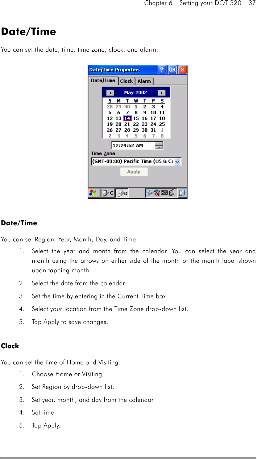 Chapter 6    Setting your DOT 320    37  Date/Time You can set the date, time, time zone, clock, and alarm.               Date/Time You can set Region, Year, Month, Day, and Time. 1.  Select the year and month from the calendar. You can select the year and month using the arrows on either side of the month or the month label shown upon tapping month. 2.  Select the date from the calendar.   3.  Set the time by entering in the Current Time box.   4.  Select your location from the Time Zone drop-down list. 5.  Tap Apply to save changes.  Clock  You can set the time of Home and Visiting. 1.  Choose Home or Visiting.   2.  Set Region by drop-down list. 3.  Set year, month, and day from the calendar 4. Set time. 5. Tap Apply. 