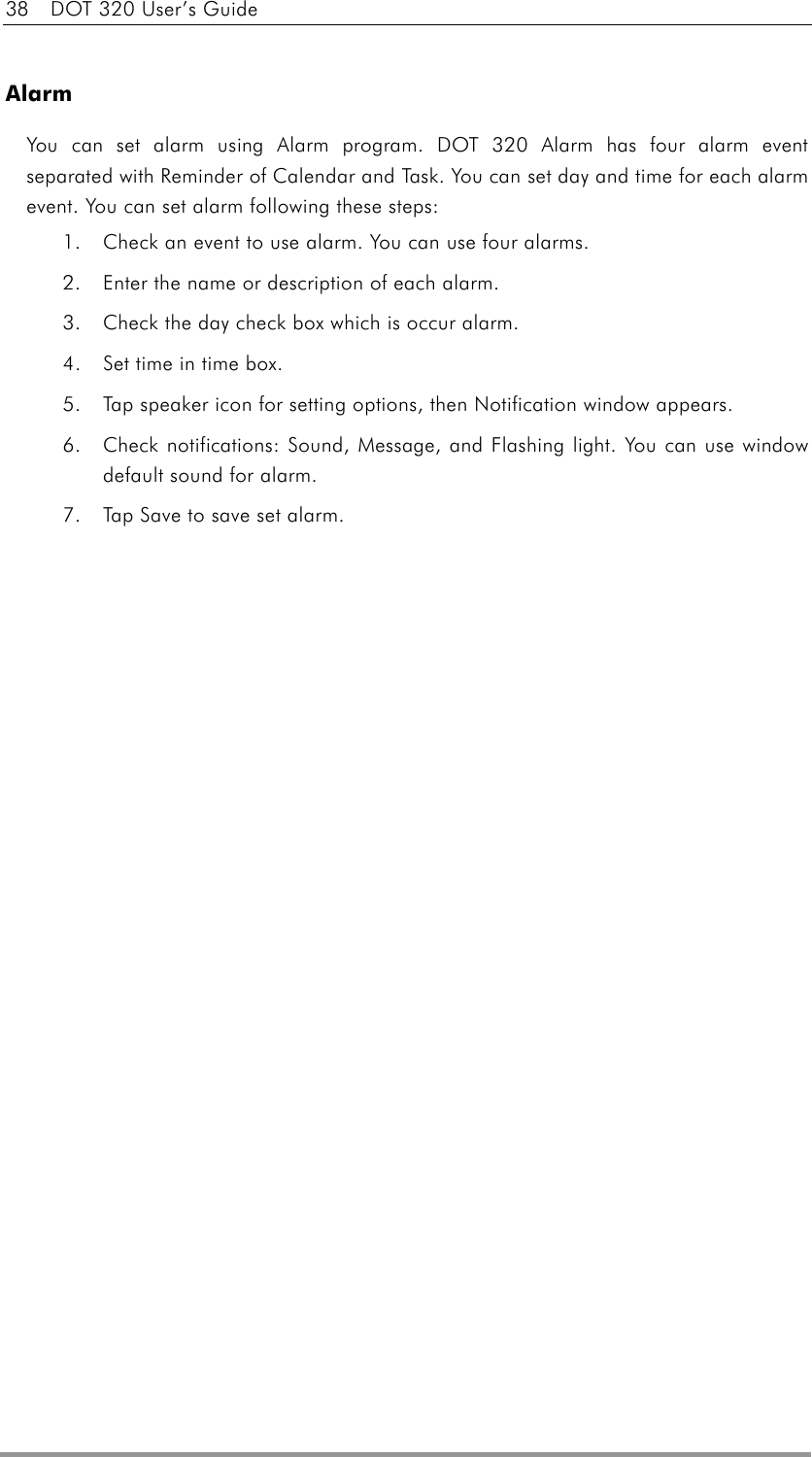 38    DOT 320 User’s Guide  Alarm You can set alarm using Alarm program. DOT 320 Alarm has four alarm event separated with Reminder of Calendar and Task. You can set day and time for each alarm event. You can set alarm following these steps: 1.  Check an event to use alarm. You can use four alarms. 2.  Enter the name or description of each alarm. 3.  Check the day check box which is occur alarm. 4.  Set time in time box. 5.  Tap speaker icon for setting options, then Notification window appears. 6.  Check notifications: Sound, Message, and Flashing light. You can use window default sound for alarm. 7.  Tap Save to save set alarm. 