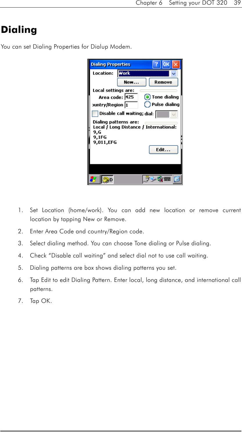 Chapter 6    Setting your DOT 320    39  Dialing You can set Dialing Properties for Dialup Modem.               1.  Set Location (home/work). You can add new location or remove current location by tapping New or Remove. 2.  Enter Area Code and country/Region code. 3.  Select dialing method. You can choose Tone dialing or Pulse dialing. 4.  Check “Disable call waiting” and select dial not to use call waiting. 5.  Dialing patterns are box shows dialing patterns you set. 6.  Tap Edit to edit Dialing Pattern. Enter local, long distance, and international call patterns. 7. Tap OK.  