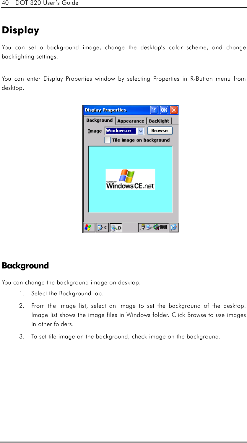 40    DOT 320 User’s Guide  Display You can set a background image, change the desktop’s color scheme, and change backlighting settings.  You can enter Display Properties window by selecting Properties in R-Button menu from desktop.                Background   You can change the background image on desktop. 1.  Select the Background tab.   2.  From the Image list, select an image to set the background of the desktop. Image list shows the image files in Windows folder. Click Browse to use images in other folders. 3.  To set tile image on the background, check image on the background.   