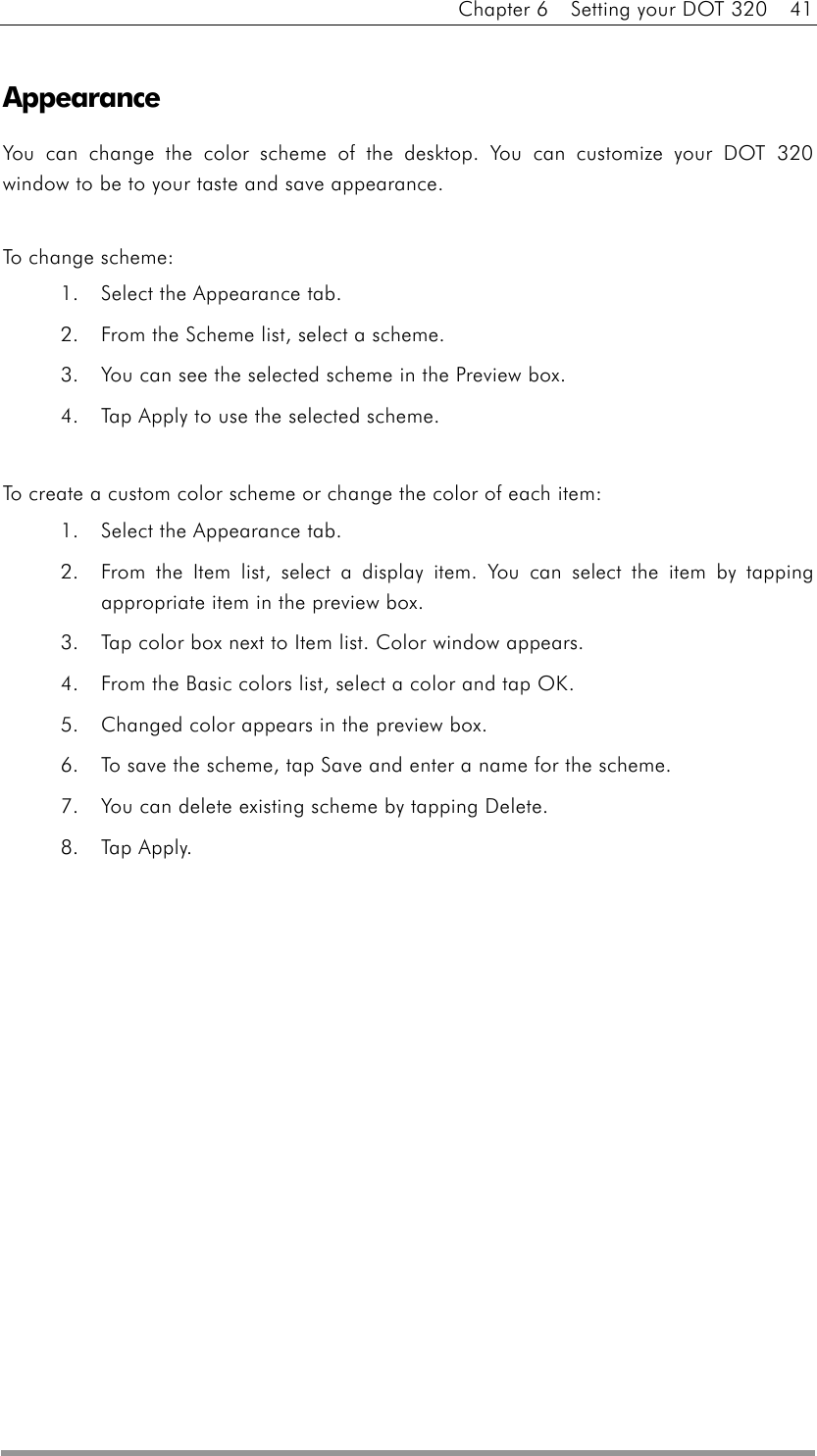 Chapter 6    Setting your DOT 320    41  Appearance You can change the color scheme of the desktop. You can customize your DOT 320 window to be to your taste and save appearance.  To change scheme: 1.  Select the Appearance tab.   2.  From the Scheme list, select a scheme.   3.  You can see the selected scheme in the Preview box.   4.  Tap Apply to use the selected scheme.    To create a custom color scheme or change the color of each item: 1.  Select the Appearance tab.   2.  From the Item list, select a display item. You can select the item by tapping appropriate item in the preview box. 3.  Tap color box next to Item list. Color window appears. 4.  From the Basic colors list, select a color and tap OK.   5.  Changed color appears in the preview box. 6.  To save the scheme, tap Save and enter a name for the scheme. 7.  You can delete existing scheme by tapping Delete. 8. Tap Apply. 