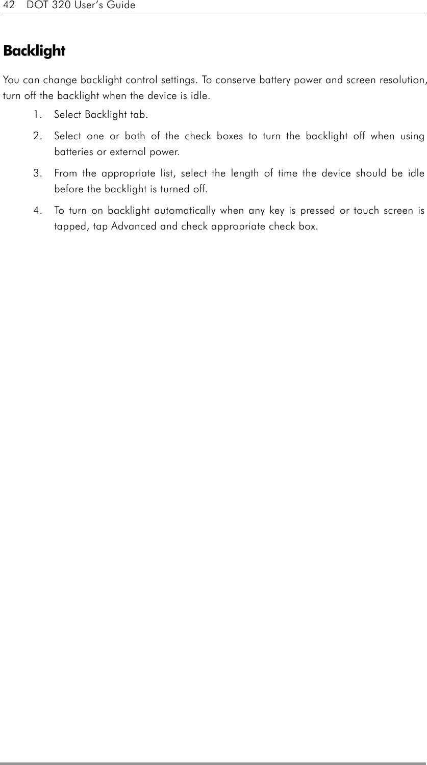 42    DOT 320 User’s Guide  Backlight You can change backlight control settings. To conserve battery power and screen resolution, turn off the backlight when the device is idle. 1.  Select Backlight tab.   2.  Select one or both of the check boxes to turn the backlight off when using batteries or external power.   3.  From the appropriate list, select the length of time the device should be idle before the backlight is turned off. 4.  To turn on backlight automatically when any key is pressed or touch screen is tapped, tap Advanced and check appropriate check box.   