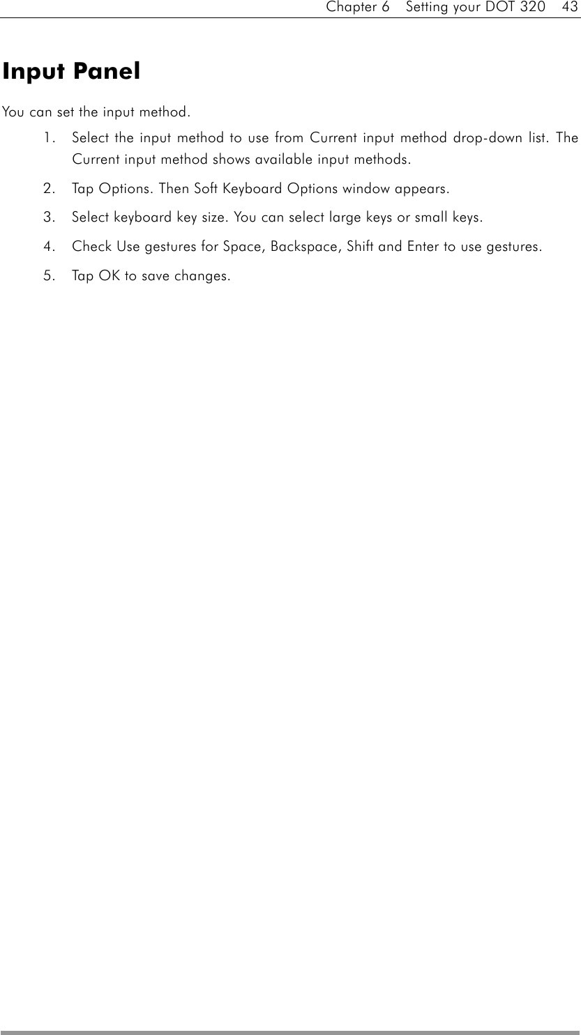 Chapter 6    Setting your DOT 320    43  Input Panel You can set the input method. 1.  Select the input method to use from Current input method drop-down list. The Current input method shows available input methods. 2.  Tap Options. Then Soft Keyboard Options window appears. 3.  Select keyboard key size. You can select large keys or small keys. 4.  Check Use gestures for Space, Backspace, Shift and Enter to use gestures. 5.  Tap OK to save changes.  