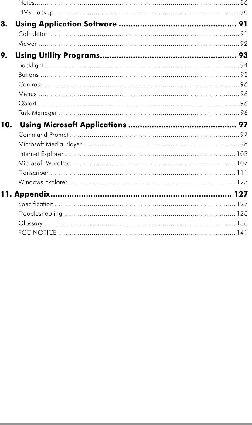   Notes........................................................................................................86 PIMs Backup..............................................................................................90 8.  Using Application Software .................................................. 91 Calculator .................................................................................................91 Viewer ......................................................................................................92 9.  Using Utility Programs.......................................................... 93 Backlight...................................................................................................94 Buttons .....................................................................................................95 Contrast....................................................................................................96 Menus ......................................................................................................96 QStart....................................................................................................... 96 Task Manager ............................................................................................96 10.  Using Microsoft Applications .............................................. 97 Command Prompt ...................................................................................... 97 Microsoft Media Player................................................................................ 98 Internet Explorer.......................................................................................103 Microsoft WordPad ................................................................................... 107 Transcriber .............................................................................................. 111 Windows Explorer.....................................................................................123 11. Appendix............................................................................. 127 Specification............................................................................................ 127 Troubleshooting ....................................................................................... 128 Glossary ................................................................................................. 138 FCC NOTICE .......................................................................................... 141  