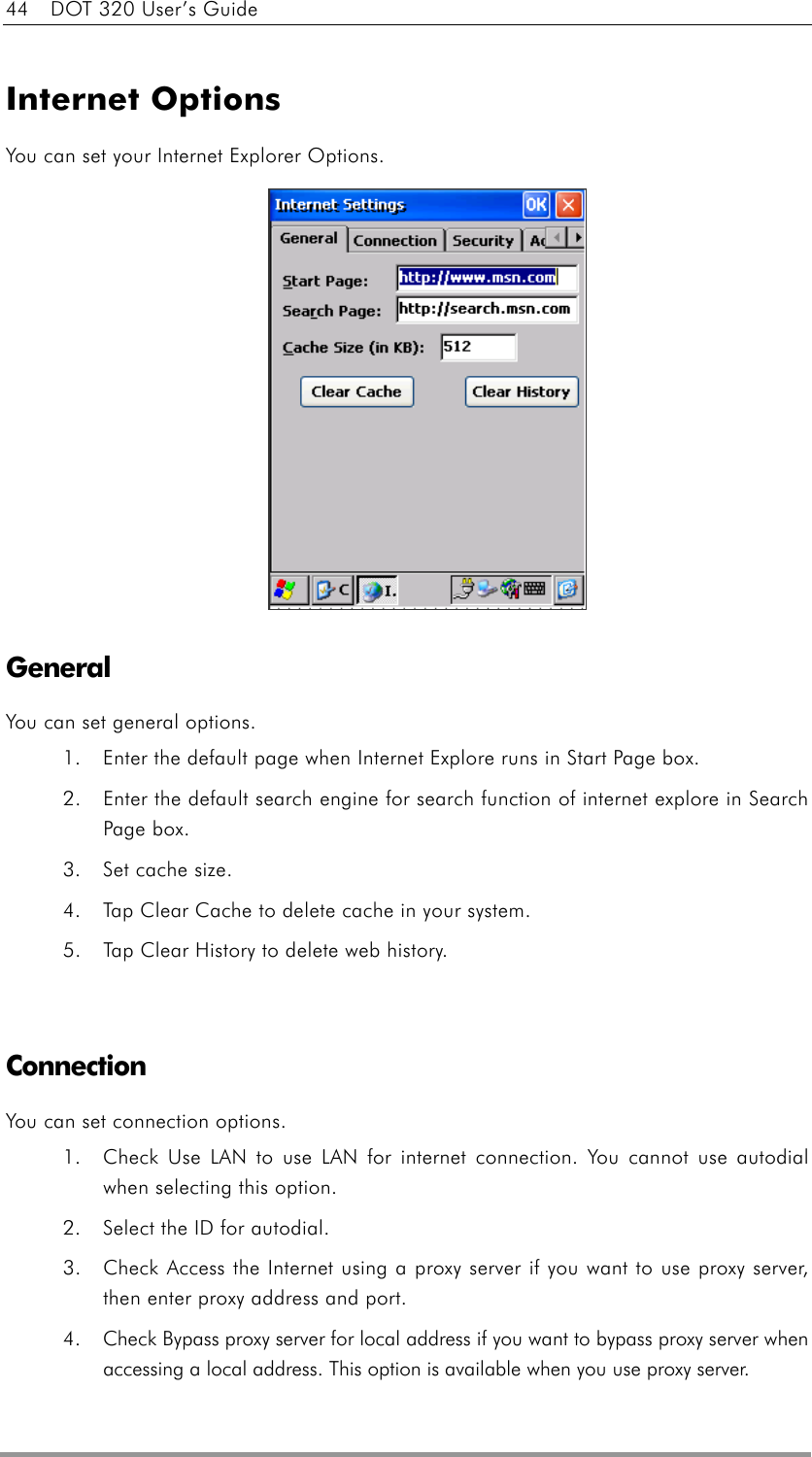 44    DOT 320 User’s Guide  Internet Options You can set your Internet Explorer Options.              General You can set general options. 1.  Enter the default page when Internet Explore runs in Start Page box. 2.  Enter the default search engine for search function of internet explore in Search Page box. 3.  Set cache size. 4.  Tap Clear Cache to delete cache in your system. 5.  Tap Clear History to delete web history.   Connection You can set connection options. 1.  Check Use LAN to use LAN for internet connection. You cannot use autodial when selecting this option. 2.  Select the ID for autodial. 3.  Check Access the Internet using a proxy server if you want to use proxy server, then enter proxy address and port. 4.  Check Bypass proxy server for local address if you want to bypass proxy server when accessing a local address. This option is available when you use proxy server. 