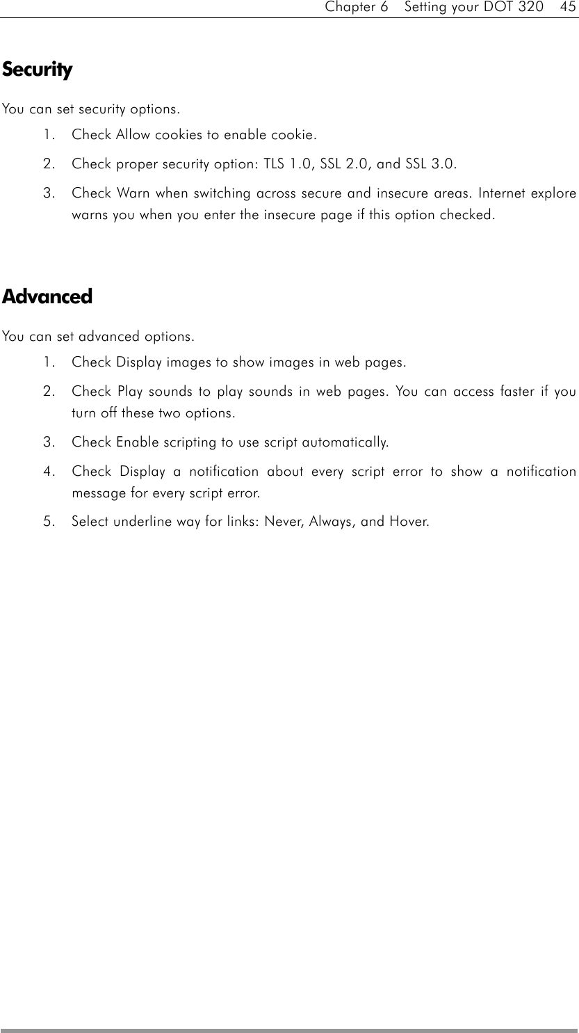 Chapter 6    Setting your DOT 320    45  Security You can set security options. 1.  Check Allow cookies to enable cookie. 2.  Check proper security option: TLS 1.0, SSL 2.0, and SSL 3.0. 3.  Check Warn when switching across secure and insecure areas. Internet explore warns you when you enter the insecure page if this option checked.   Advanced You can set advanced options. 1.  Check Display images to show images in web pages. 2.  Check Play sounds to play sounds in web pages. You can access faster if you turn off these two options. 3.  Check Enable scripting to use script automatically. 4.  Check Display a notification about every script error to show a notification message for every script error. 5.  Select underline way for links: Never, Always, and Hover.  