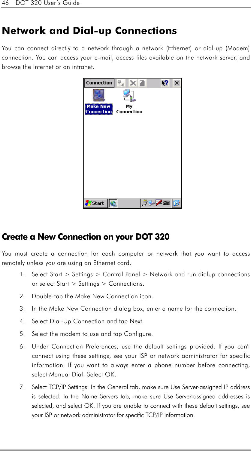 46    DOT 320 User’s Guide  Network and Dial-up Connections You can connect directly to a network through a network (Ethernet) or dial-up (Modem) connection. You can access your e-mail, access files available on the network server, and browse the Internet or an intranet.                 Create a New Connection on your DOT 320   You must create a connection for each computer or network that you want to access remotely unless you are using an Ethernet card. 1.  Select Start &gt; Settings &gt; Control Panel &gt; Network and run dialup connections or select Start &gt; Settings &gt; Connections. 2.  Double-tap the Make New Connection icon.   3.  In the Make New Connection dialog box, enter a name for the connection.   4.  Select Dial-Up Connection and tap Next.   5.  Select the modem to use and tap Configure.   6.  Under Connection Preferences, use the default settings provided. If you can&apos;t connect using these settings, see your ISP or network administrator for specific information. If you want to always enter a phone number before connecting, select Manual Dial. Select OK.   7.  Select TCP/IP Settings. In the General tab, make sure Use Server-assigned IP address is selected. In the Name Servers tab, make sure Use Server-assigned addresses is selected, and select OK. If you are unable to connect with these default settings, see your ISP or network administrator for specific TCP/IP information.   