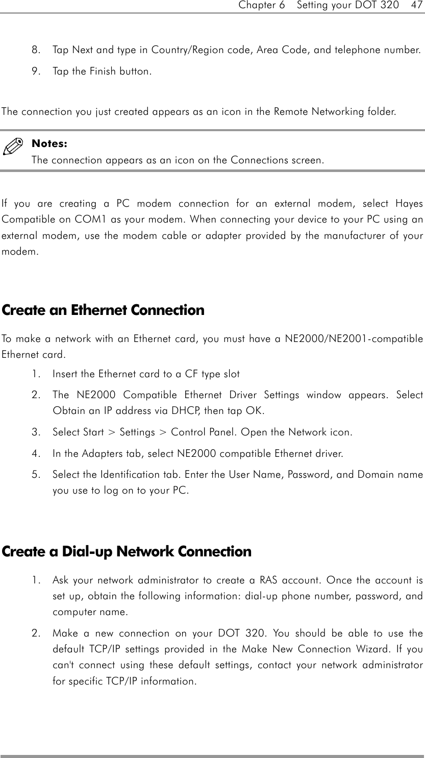 Chapter 6    Setting your DOT 320    47  8.  Tap Next and type in Country/Region code, Area Code, and telephone number.   9.  Tap the Finish button.  The connection you just created appears as an icon in the Remote Networking folder.  Notes: The connection appears as an icon on the Connections screen.    If you are creating a PC modem connection for an external modem, select Hayes Compatible on COM1 as your modem. When connecting your device to your PC using an external modem, use the modem cable or adapter provided by the manufacturer of your modem.    Create an Ethernet Connection To make a network with an Ethernet card, you must have a NE2000/NE2001-compatible Ethernet card. 1.  Insert the Ethernet card to a CF type slot   2.  The NE2000 Compatible Ethernet Driver Settings window appears. Select Obtain an IP address via DHCP, then tap OK.   3.  Select Start &gt; Settings &gt; Control Panel. Open the Network icon.   4.  In the Adapters tab, select NE2000 compatible Ethernet driver.   5.  Select the Identification tab. Enter the User Name, Password, and Domain name you use to log on to your PC.     Create a Dial-up Network Connection 1.  Ask your network administrator to create a RAS account. Once the account is set up, obtain the following information: dial-up phone number, password, and computer name.   2.  Make a new connection on your DOT 320. You should be able to use the default TCP/IP settings provided in the Make New Connection Wizard. If you can&apos;t connect using these default settings, contact your network administrator for specific TCP/IP information.   