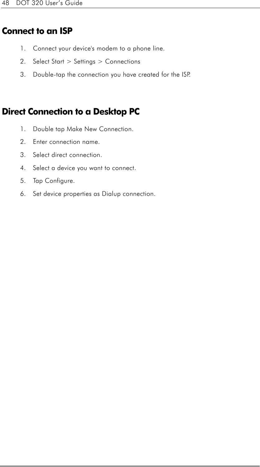 48    DOT 320 User’s Guide  Connect to an ISP 1.  Connect your device&apos;s modem to a phone line.   2.  Select Start &gt; Settings &gt; Connections 3.  Double-tap the connection you have created for the ISP.     Direct Connection to a Desktop PC 1.  Double tap Make New Connection. 2.  Enter connection name. 3.  Select direct connection. 4.  Select a device you want to connect. 5. Tap Configure. 6.  Set device properties as Dialup connection.  