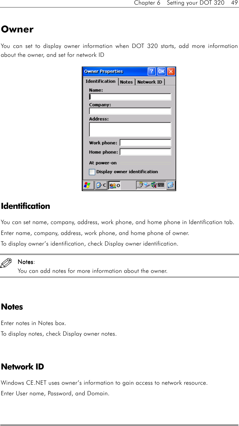 Chapter 6    Setting your DOT 320    49  Owner You can set to display owner information when DOT 320 starts, add more information about the owner, and set for network ID              Identification You can set name, company, address, work phone, and home phone in Identification tab. Enter name, company, address, work phone, and home phone of owner. To display owner’s identification, check Display owner identification.  NotesNotesNotesNotes: You can add notes for more information about the owner.   Notes  Enter notes in Notes box. To display notes, check Display owner notes.   Network ID Windows CE.NET uses owner’s information to gain access to network resource. Enter User name, Password, and Domain. 