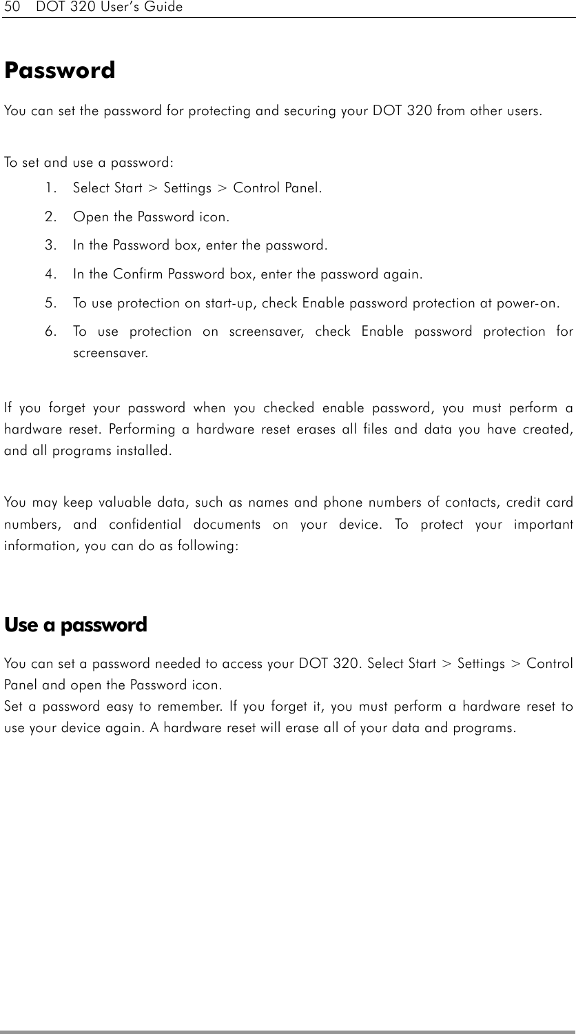 50    DOT 320 User’s Guide  Password You can set the password for protecting and securing your DOT 320 from other users.    To set and use a password: 1.  Select Start &gt; Settings &gt; Control Panel.   2.  Open the Password icon.   3.  In the Password box, enter the password.   4.  In the Confirm Password box, enter the password again.   5.  To use protection on start-up, check Enable password protection at power-on. 6.  To use protection on screensaver, check Enable password protection for screensaver.  If you forget your password when you checked enable password, you must perform a hardware reset. Performing a hardware reset erases all files and data you have created, and all programs installed.  You may keep valuable data, such as names and phone numbers of contacts, credit card numbers, and confidential documents on your device. To protect your important information, you can do as following:   Use a password You can set a password needed to access your DOT 320. Select Start &gt; Settings &gt; Control Panel and open the Password icon. Set a password easy to remember. If you forget it, you must perform a hardware reset to use your device again. A hardware reset will erase all of your data and programs.   