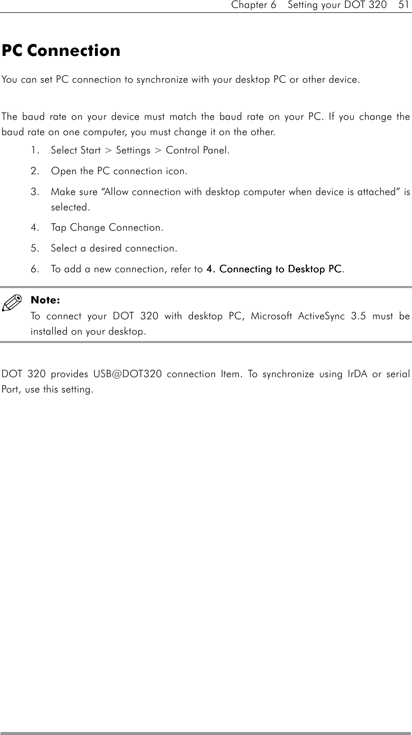 Chapter 6    Setting your DOT 320    51  PC Connection You can set PC connection to synchronize with your desktop PC or other device.  The baud rate on your device must match the baud rate on your PC. If you change the baud rate on one computer, you must change it on the other. 1.  Select Start &gt; Settings &gt; Control Panel.   2.  Open the PC connection icon.   3.  Make sure “Allow connection with desktop computer when device is attached” is selected.  4.  Tap Change Connection. 5.  Select a desired connection. 6.  To add a new connection, refer to 4. Connecting to Desktop PC4. Connecting to Desktop PC4. Connecting to Desktop PC4. Connecting to Desktop PC.  Note: To connect your DOT 320 with desktop PC, Microsoft ActiveSync 3.5 must be installed on your desktop.    DOT 320 provides USB@DOT320 connection Item. To synchronize using IrDA or serial Port, use this setting.  