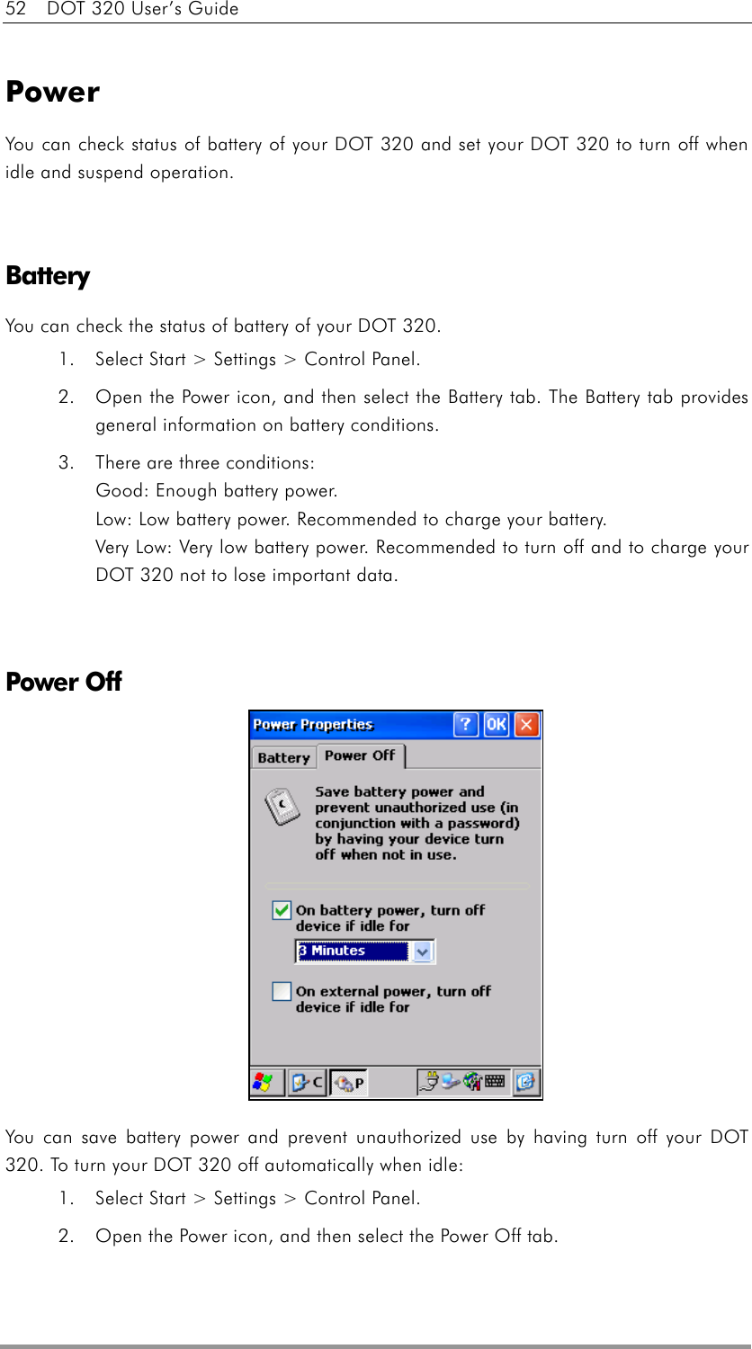 52    DOT 320 User’s Guide  Power You can check status of battery of your DOT 320 and set your DOT 320 to turn off when idle and suspend operation.   Battery You can check the status of battery of your DOT 320. 1.  Select Start &gt; Settings &gt; Control Panel.   2.  Open the Power icon, and then select the Battery tab. The Battery tab provides general information on battery conditions. 3.  There are three conditions: Good: Enough battery power. Low: Low battery power. Recommended to charge your battery. Very Low: Very low battery power. Recommended to turn off and to charge your DOT 320 not to lose important data.   Power Off             You can save battery power and prevent unauthorized use by having turn off your DOT 320. To turn your DOT 320 off automatically when idle: 1.  Select Start &gt; Settings &gt; Control Panel.   2.  Open the Power icon, and then select the Power Off tab.   