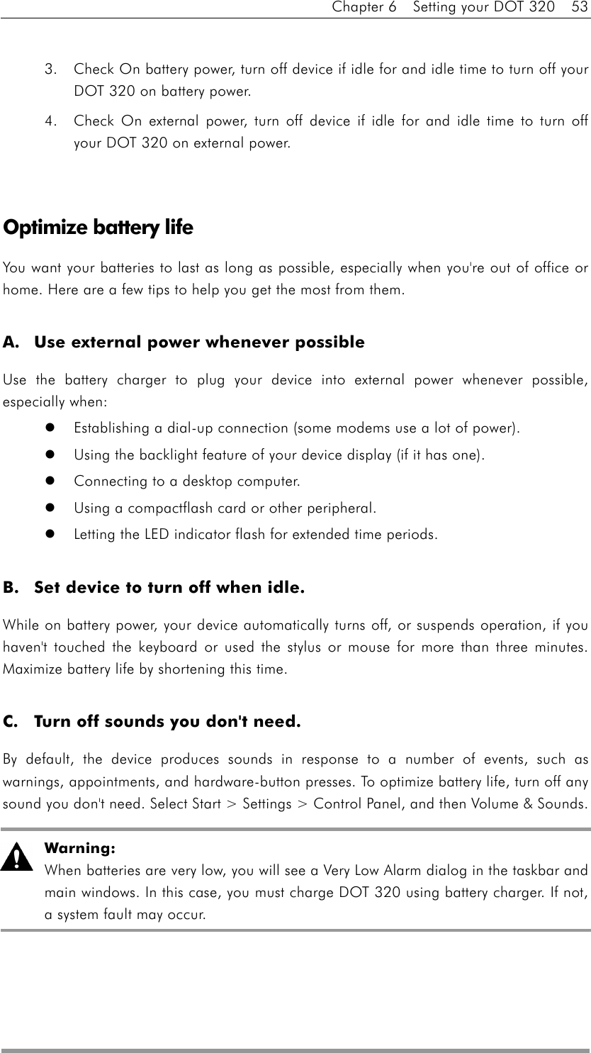 Chapter 6    Setting your DOT 320    53  3.  Check On battery power, turn off device if idle for and idle time to turn off your DOT 320 on battery power. 4.  Check On external power, turn off device if idle for and idle time to turn off your DOT 320 on external power.   Optimize battery life You want your batteries to last as long as possible, especially when you&apos;re out of office or home. Here are a few tips to help you get the most from them.  A.  Use external power whenever possible Use the battery charger to plug your device into external power whenever possible, especially when:     Establishing a dial-up connection (some modems use a lot of power).     Using the backlight feature of your device display (if it has one).     Connecting to a desktop computer.     Using a compactflash card or other peripheral.     Letting the LED indicator flash for extended time periods.    B.  Set device to turn off when idle. While on battery power, your device automatically turns off, or suspends operation, if you haven&apos;t touched the keyboard or used the stylus or mouse for more than three minutes. Maximize battery life by shortening this time.    C.  Turn off sounds you don&apos;t need. By default, the device produces sounds in response to a number of events, such as warnings, appointments, and hardware-button presses. To optimize battery life, turn off any sound you don&apos;t need. Select Start &gt; Settings &gt; Control Panel, and then Volume &amp; Sounds.    Warning: When batteries are very low, you will see a Very Low Alarm dialog in the taskbar and main windows. In this case, you must charge DOT 320 using battery charger. If not, a system fault may occur.   