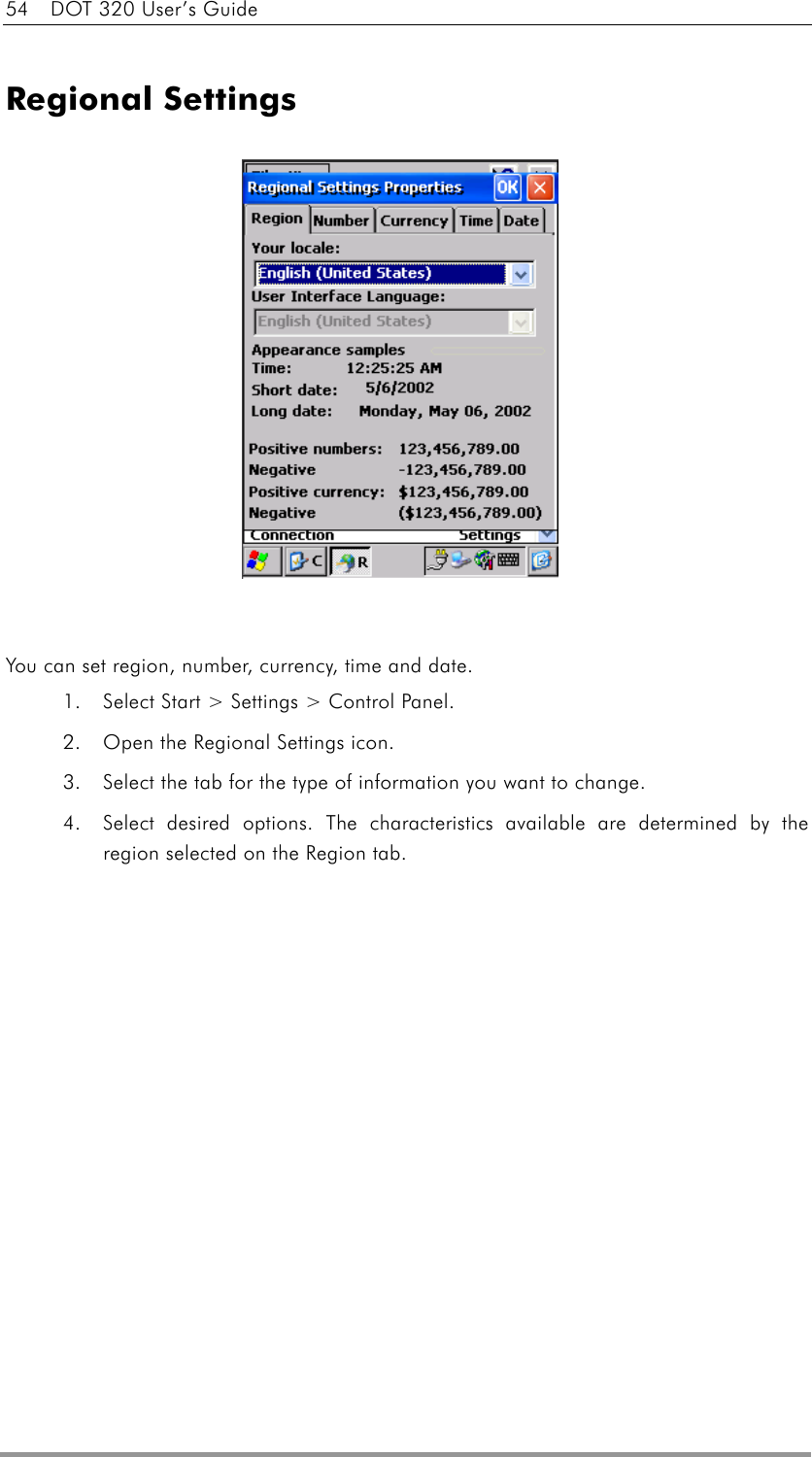 54    DOT 320 User’s Guide  Regional Settings               You can set region, number, currency, time and date. 1.  Select Start &gt; Settings &gt; Control Panel.   2.  Open the Regional Settings icon.   3.  Select the tab for the type of information you want to change. 4.  Select desired options. The characteristics available are determined by the region selected on the Region tab.     