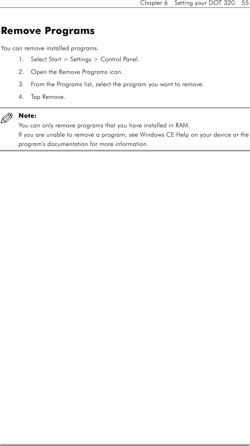 Chapter 6    Setting your DOT 320    55  Remove Programs You can remove installed programs. 1.  Select Start &gt; Settings &gt; Control Panel.   2.  Open the Remove Programs icon.   3.  From the Programs list, select the program you want to remove.   4. Tap Remove.   Note: You can only remove programs that you have installed in RAM.   If you are unable to remove a program, see Windows CE Help on your device or the program&apos;s documentation for more information.    