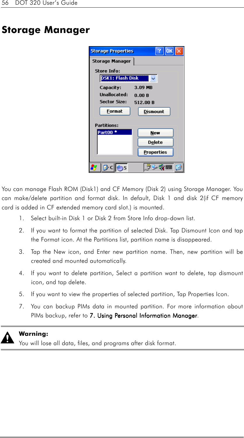 56    DOT 320 User’s Guide  Storage Manager              You can manage Flash ROM (Disk1) and CF Memory (Disk 2) using Storage Manager. You can make/delete partition and format disk. In default, Disk 1 and disk 2(if CF memory card is added in CF extended memory card slot.) is mounted.   1.  Select built-in Disk 1 or Disk 2 from Store Info drop-down list. 2.  If you want to format the partition of selected Disk. Tap Dismount Icon and tap the Format icon. At the Partitions list, partition name is disappeared.   3.  Tap the New icon, and Enter new partition name. Then, new partition will be created and mounted automatically. 4.  If you want to delete partition, Select a partition want to delete, tap dismount icon, and tap delete. 5.  If you want to view the properties of selected partition, Tap Properties Icon. 7.  You can backup PIMs data in mounted partition. For more information about PIMs backup, refer to 7. Using Personal Information Manager7. Using Personal Information Manager7. Using Personal Information Manager7. Using Personal Information Manager.  Warning: You will lose all data, files, and programs after disk format.   