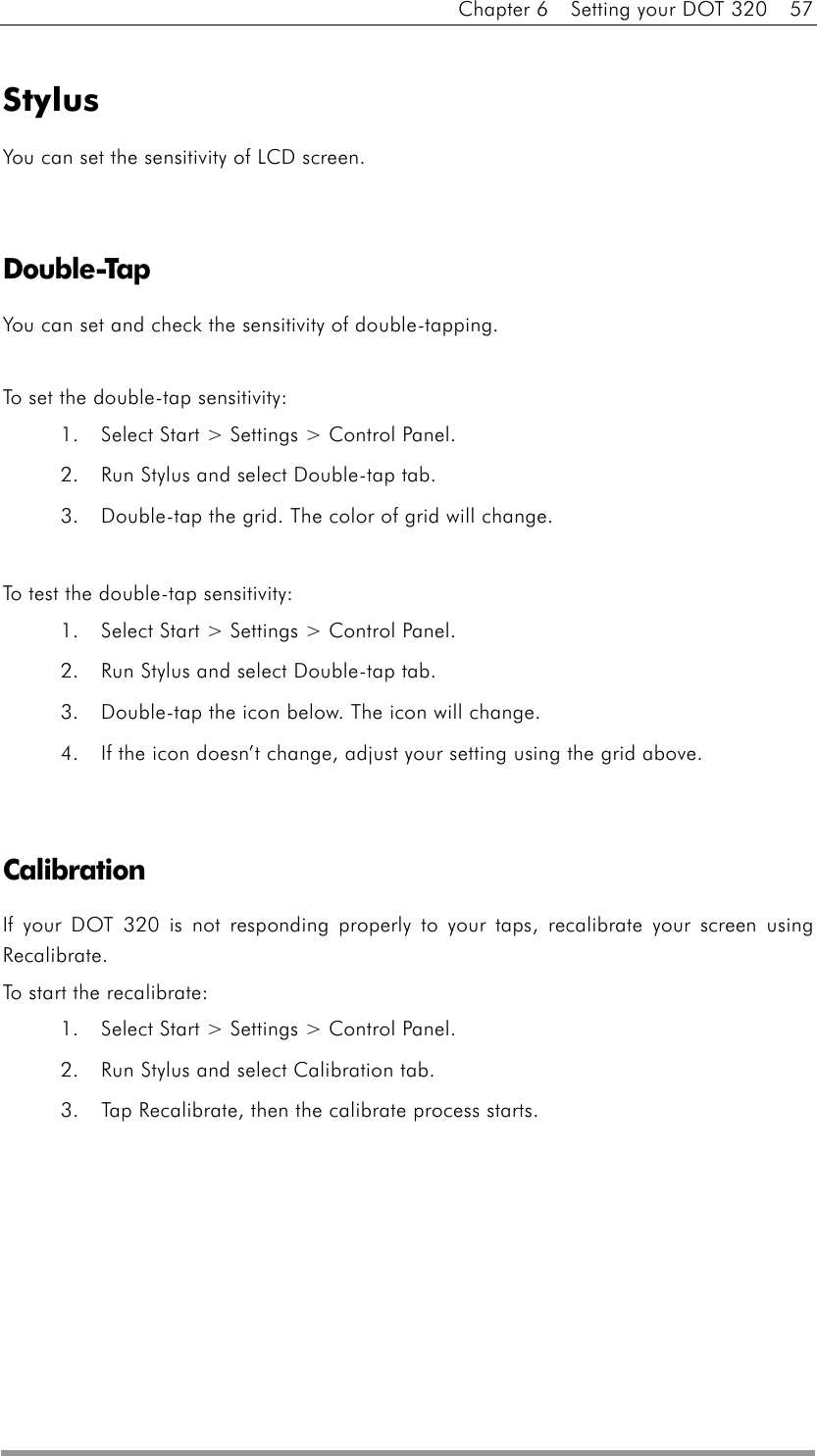 Chapter 6    Setting your DOT 320    57  Stylus You can set the sensitivity of LCD screen.   Double-Tap You can set and check the sensitivity of double-tapping.  To set the double-tap sensitivity: 1.  Select Start &gt; Settings &gt; Control Panel. 2.  Run Stylus and select Double-tap tab. 3.  Double-tap the grid. The color of grid will change.  To test the double-tap sensitivity: 1.  Select Start &gt; Settings &gt; Control Panel. 2.  Run Stylus and select Double-tap tab. 3.  Double-tap the icon below. The icon will change. 4.  If the icon doesn’t change, adjust your setting using the grid above.   Calibration If your DOT 320 is not responding properly to your taps, recalibrate your screen using Recalibrate. To start the recalibrate: 1.  Select Start &gt; Settings &gt; Control Panel. 2.  Run Stylus and select Calibration tab. 3.  Tap Recalibrate, then the calibrate process starts.   