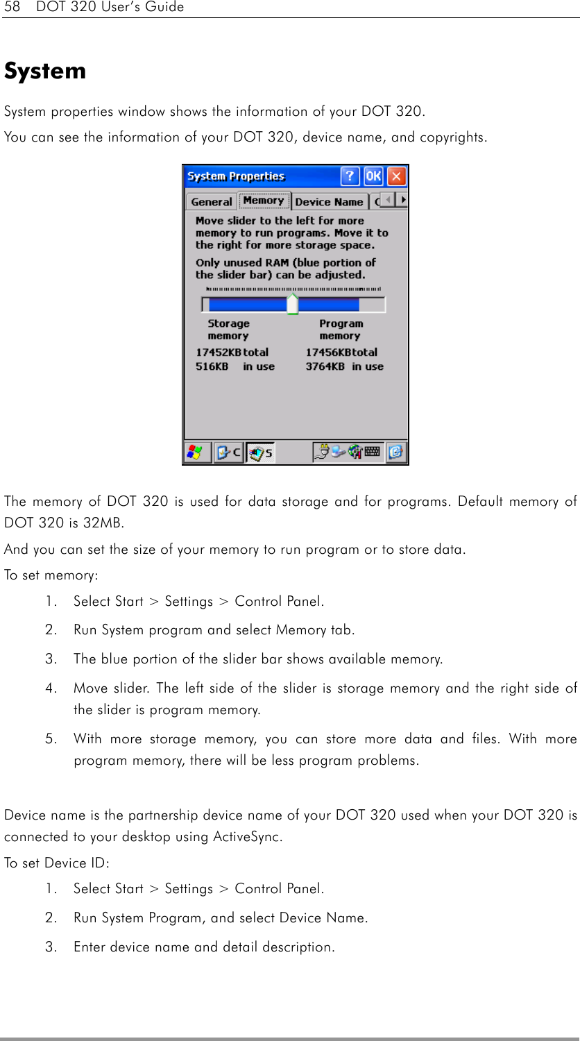 58    DOT 320 User’s Guide  System System properties window shows the information of your DOT 320. You can see the information of your DOT 320, device name, and copyrights.              The memory of DOT 320 is used for data storage and for programs. Default memory of DOT 320 is 32MB. And you can set the size of your memory to run program or to store data. To set memory: 1.  Select Start &gt; Settings &gt; Control Panel. 2.  Run System program and select Memory tab. 3.  The blue portion of the slider bar shows available memory. 4.  Move slider. The left side of the slider is storage memory and the right side of the slider is program memory.   5.  With more storage memory, you can store more data and files. With more program memory, there will be less program problems.  Device name is the partnership device name of your DOT 320 used when your DOT 320 is connected to your desktop using ActiveSync. To set Devi c e  I D :  1.  Select Start &gt; Settings &gt; Control Panel. 2.  Run System Program, and select Device Name. 3.  Enter device name and detail description. 