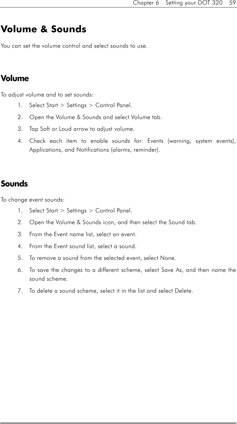 Chapter 6    Setting your DOT 320    59  Volume &amp; Sounds You can set the volume control and select sounds to use.   Volume To adjust volume and to set sounds: 1.  Select Start &gt; Settings &gt; Control Panel.   2.  Open the Volume &amp; Sounds and select Volume tab.   3.  Tap Soft or Loud arrow to adjust volume. 4.  Check each item to enable sounds for: Events (warning, system events), Applications, and Notifications (alarms, reminder).   Sounds To change event sounds: 1.  Select Start &gt; Settings &gt; Control Panel.   2.  Open the Volume &amp; Sounds icon, and then select the Sound tab.   3.  From the Event name list, select an event.   4.  From the Event sound list, select a sound.   5.  To remove a sound from the selected event, select None.   6.  To save the changes to a different scheme, select Save As, and then name the sound scheme. 7.  To delete a sound scheme, select it in the list and select Delete.     