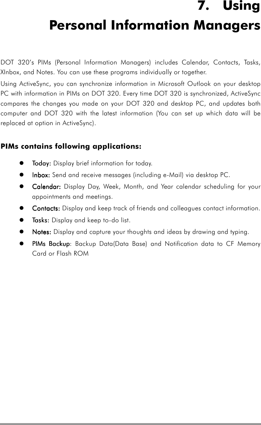   7.  Using Personal Information Managers DOT 320’s PIMs (Personal Information Managers) includes Calendar, Contacts, Tasks, XInbox, and Notes. You can use these programs individually or together. Using ActiveSync, you can synchronize information in Microsoft Outlook on your desktop PC with information in PIMs on DOT 320. Every time DOT 320 is synchronized, ActiveSync compares the changes you made on your DOT 320 and desktop PC, and updates both computer and DOT 320 with the latest information (You can set up which data will be replaced at option in ActiveSync).  PIMs contains following applications:     Today:Today:Today:Today: Display brief information for today.   Inbox:Inbox:Inbox:Inbox: Send and receive messages (including e-Mail) via desktop PC.   Calendar:Calendar:Calendar:Calendar: Display Day, Week, Month, and Year calendar scheduling for your appointments and meetings.   Contacts:Contacts:Contacts:Contacts: Display and keep track of friends and colleagues contact information.   Tasks:Tasks:Tasks:Tasks: Display and keep to-do list.   Notes:Notes:Notes:Notes: Display and capture your thoughts and ideas by drawing and typing.   PIMs BackupPIMs BackupPIMs BackupPIMs Backup: Backup Data(Data Base) and Notification data to CF Memory Card or Flash ROM 