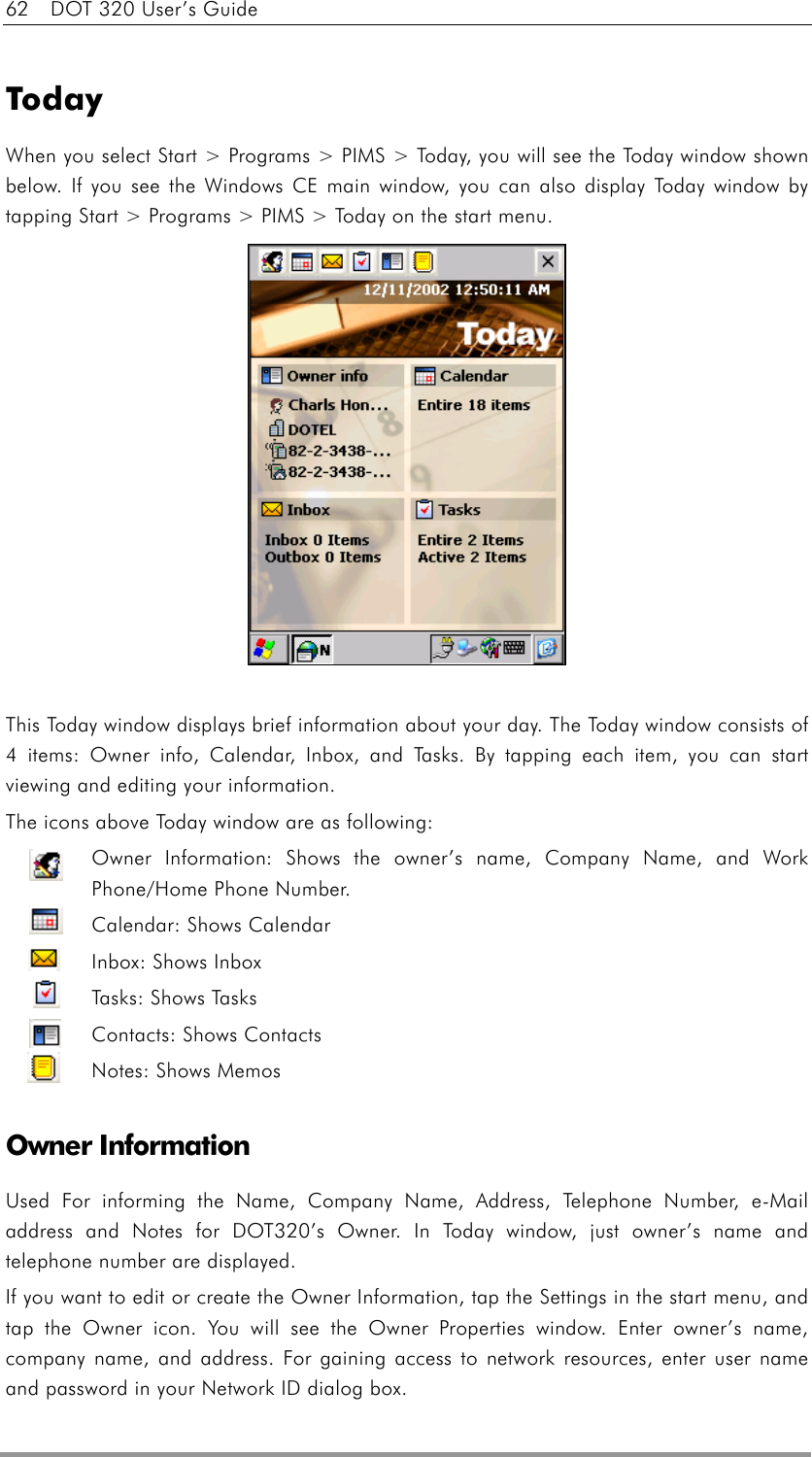 62    DOT 320 User’s Guide  Today When you select Start &gt; Programs &gt; PIMS &gt; Today, you will see the Today window shown below. If you see the Windows CE main window, you can also display Today window by tapping Start &gt; Programs &gt; PIMS &gt; Today on the start menu.  This Today window displays brief information about your day. The Today window consists of 4 items: Owner info, Calendar, Inbox, and Tasks. By tapping each item, you can start viewing and editing your information. The icons above Today window are as following: Owner Information: Shows the owner’s name, Company Name, and Work Phone/Home Phone Number. Calendar: Shows Calendar Inbox: Shows Inbox Tasks: Shows Tasks Contacts: Shows Contacts Notes: Shows Memos  Owner Information Used For informing the Name, Company Name, Address, Telephone Number, e-Mail address and Notes for DOT320’s Owner. In Today window, just owner’s name and telephone number are displayed. If you want to edit or create the Owner Information, tap the Settings in the start menu, and tap the Owner icon. You will see the Owner Properties window. Enter owner’s name, company name, and address. For gaining access to network resources, enter user name and password in your Network ID dialog box. 