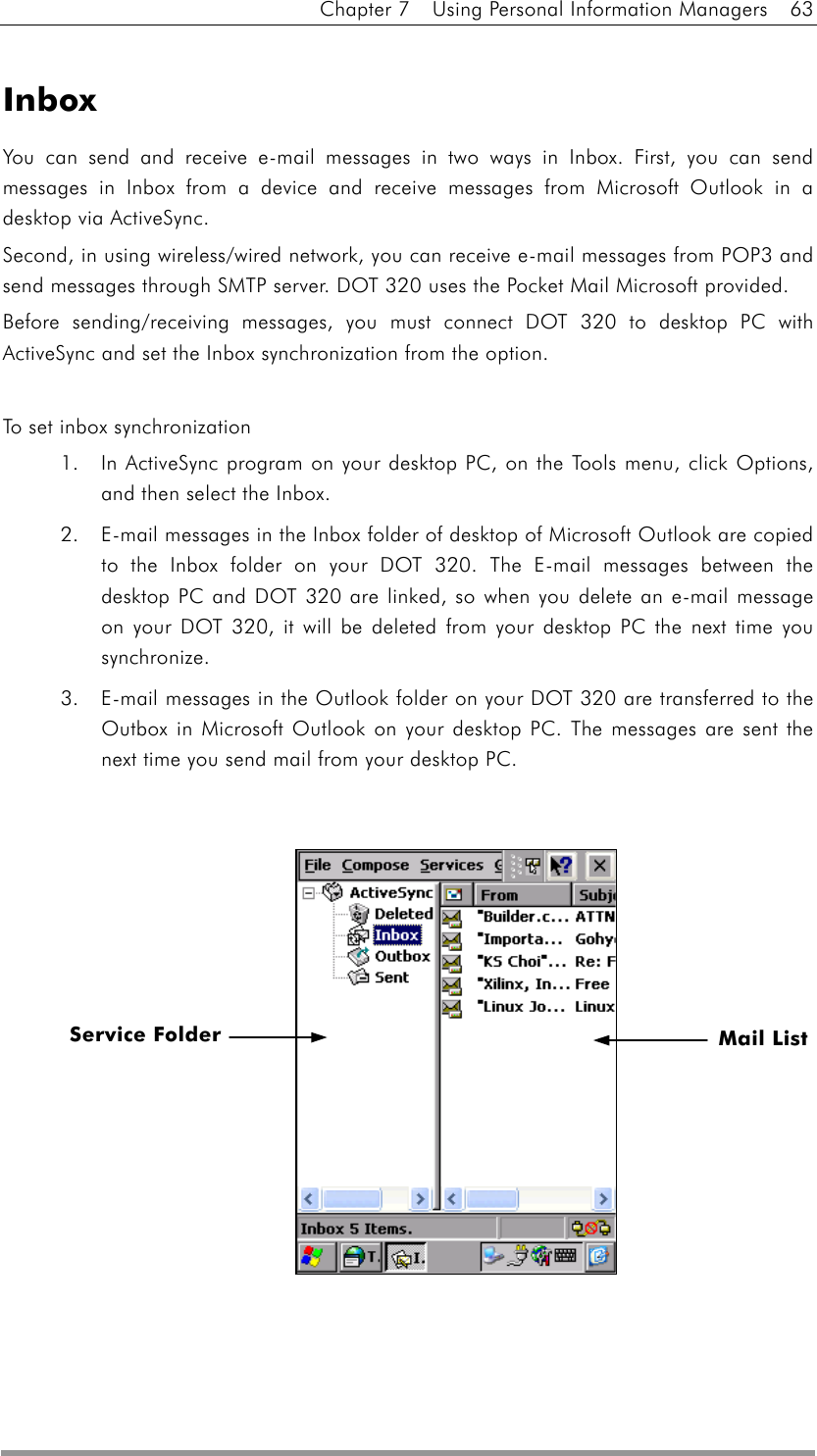 Chapter 7    Using Personal Information Managers    63  Inbox You can send and receive e-mail messages in two ways in Inbox. First, you can send messages in Inbox from a device and receive messages from Microsoft Outlook in a desktop via ActiveSync. Second, in using wireless/wired network, you can receive e-mail messages from POP3 and send messages through SMTP server. DOT 320 uses the Pocket Mail Microsoft provided. Before sending/receiving messages, you must connect DOT 320 to desktop PC with ActiveSync and set the Inbox synchronization from the option.  To set inbox synchronization 1.  In ActiveSync program on your desktop PC, on the Tools menu, click Options, and then select the Inbox. 2.  E-mail messages in the Inbox folder of desktop of Microsoft Outlook are copied to the Inbox folder on your DOT 320. The E-mail messages between the desktop PC and DOT 320 are linked, so when you delete an e-mail message on your DOT 320, it will be deleted from your desktop PC the next time you synchronize. 3.  E-mail messages in the Outlook folder on your DOT 320 are transferred to the Outbox in Microsoft Outlook on your desktop PC. The messages are sent the next time you send mail from your desktop PC.              Mail List Service Folder  