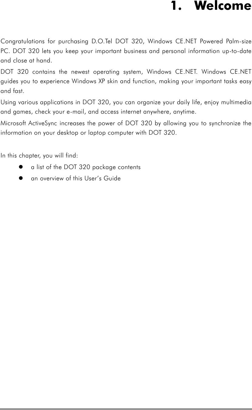    1.  Welcome Congratulations for purchasing D.O.Tel DOT 320, Windows CE.NET Powered Palm-size PC. DOT 320 lets you keep your important business and personal information up-to-date and close at hand.   DOT 320 contains the newest operating system, Windows CE.NET. Windows CE.NET guides you to experience Windows XP skin and function, making your important tasks easy and fast. Using various applications in DOT 320, you can organize your daily life, enjoy multimedia and games, check your e-mail, and access internet anywhere, anytime. Microsoft ActiveSync increases the power of DOT 320 by allowing you to synchronize the information on your desktop or laptop computer with DOT 320.    In this chapter, you will find:   a list of the DOT 320 package contents   an overview of this User’s Guide  