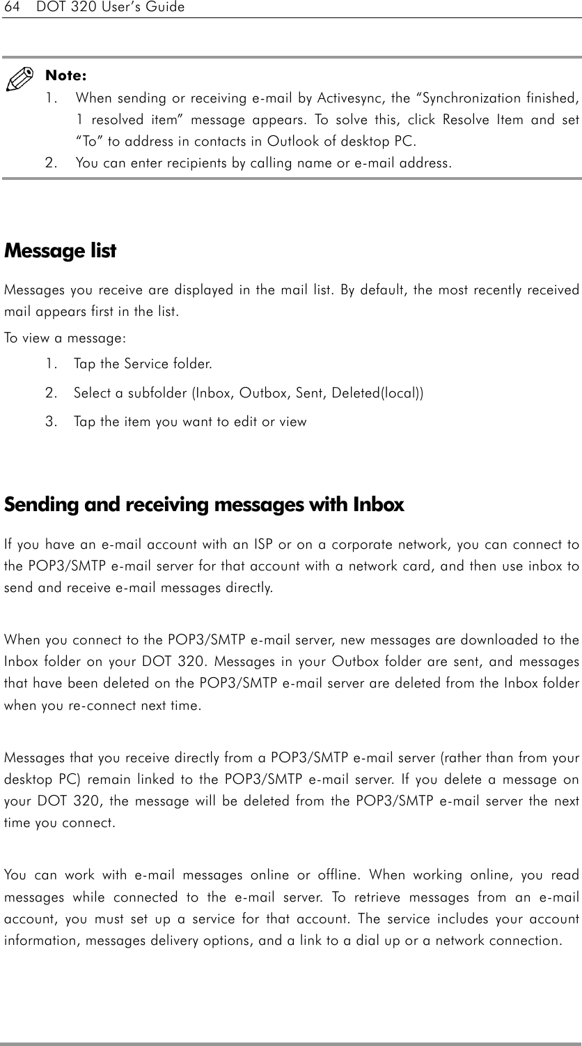 64    DOT 320 User’s Guide   Note:   1.  When sending or receiving e-mail by Activesync, the “Synchronization finished, 1 resolved item” message appears. To solve this, click Resolve Item and set “To” to address in contacts in Outlook of desktop PC.   2.  You can enter recipients by calling name or e-mail address.   Message list Messages you receive are displayed in the mail list. By default, the most recently received mail appears first in the list. To view a message: 1.  Tap the Service folder. 2.  Select a subfolder (Inbox, Outbox, Sent, Deleted(local)) 3.  Tap the item you want to edit or view   Sending and receiving messages with Inbox If you have an e-mail account with an ISP or on a corporate network, you can connect to the POP3/SMTP e-mail server for that account with a network card, and then use inbox to send and receive e-mail messages directly.  When you connect to the POP3/SMTP e-mail server, new messages are downloaded to the Inbox folder on your DOT 320. Messages in your Outbox folder are sent, and messages that have been deleted on the POP3/SMTP e-mail server are deleted from the Inbox folder when you re-connect next time.  Messages that you receive directly from a POP3/SMTP e-mail server (rather than from your desktop PC) remain linked to the POP3/SMTP e-mail server. If you delete a message on your DOT 320, the message will be deleted from the POP3/SMTP e-mail server the next time you connect.  You can work with e-mail messages online or offline. When working online, you read messages while connected to the e-mail server. To retrieve messages from an e-mail account, you must set up a service for that account. The service includes your account information, messages delivery options, and a link to a dial up or a network connection.  