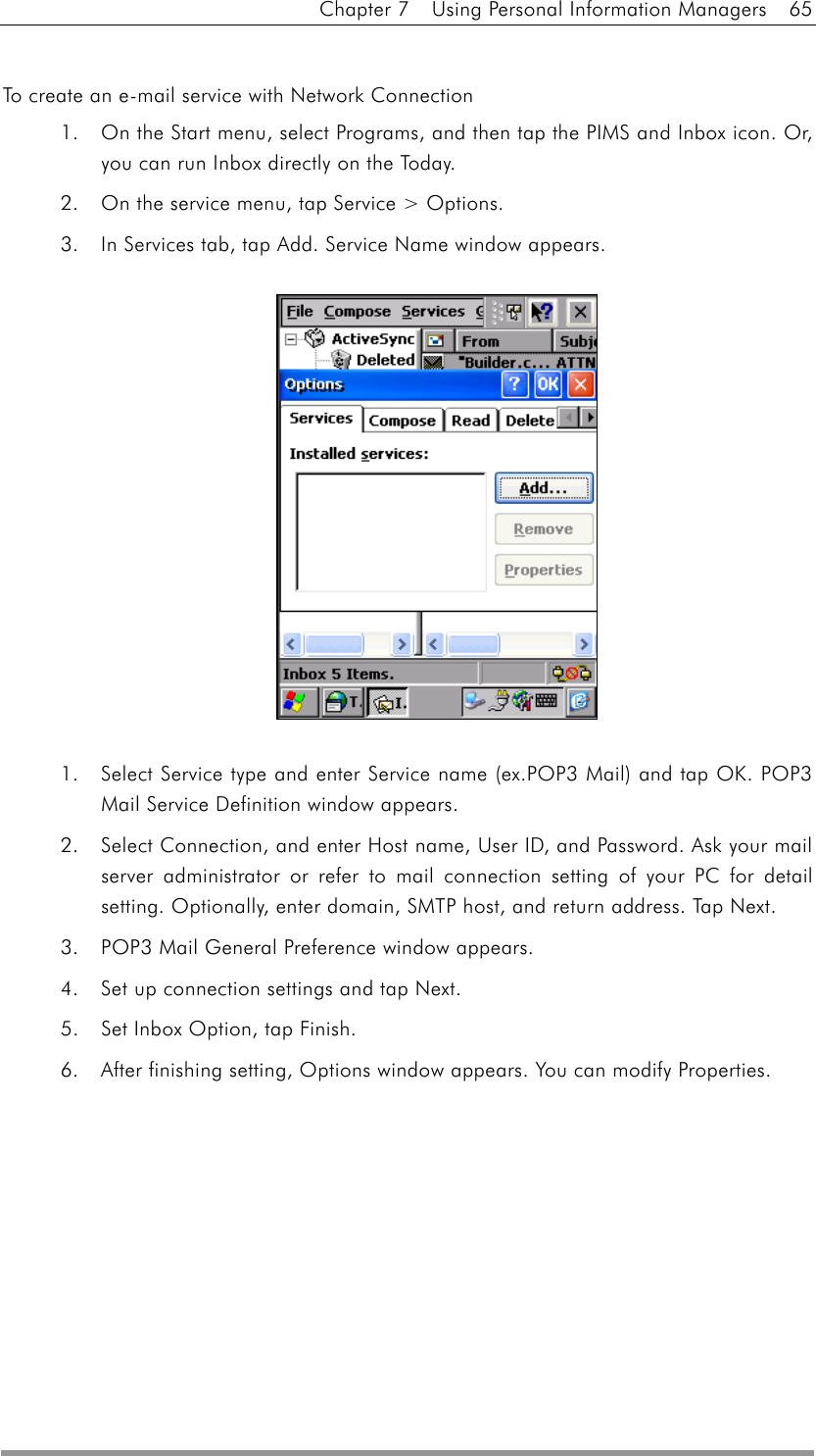 Chapter 7    Using Personal Information Managers    65  To create an e-mail service with Network Connection 1.  On the Start menu, select Programs, and then tap the PIMS and Inbox icon. Or, you can run Inbox directly on the Today.   2.  On the service menu, tap Service &gt; Options. 3.  In Services tab, tap Add. Service Name window appears.  1.  Select Service type and enter Service name (ex.POP3 Mail) and tap OK. POP3 Mail Service Definition window appears. 2.  Select Connection, and enter Host name, User ID, and Password. Ask your mail server administrator or refer to mail connection setting of your PC for detail setting. Optionally, enter domain, SMTP host, and return address. Tap Next. 3.  POP3 Mail General Preference window appears. 4.  Set up connection settings and tap Next. 5.  Set Inbox Option, tap Finish. 6.  After finishing setting, Options window appears. You can modify Properties. 