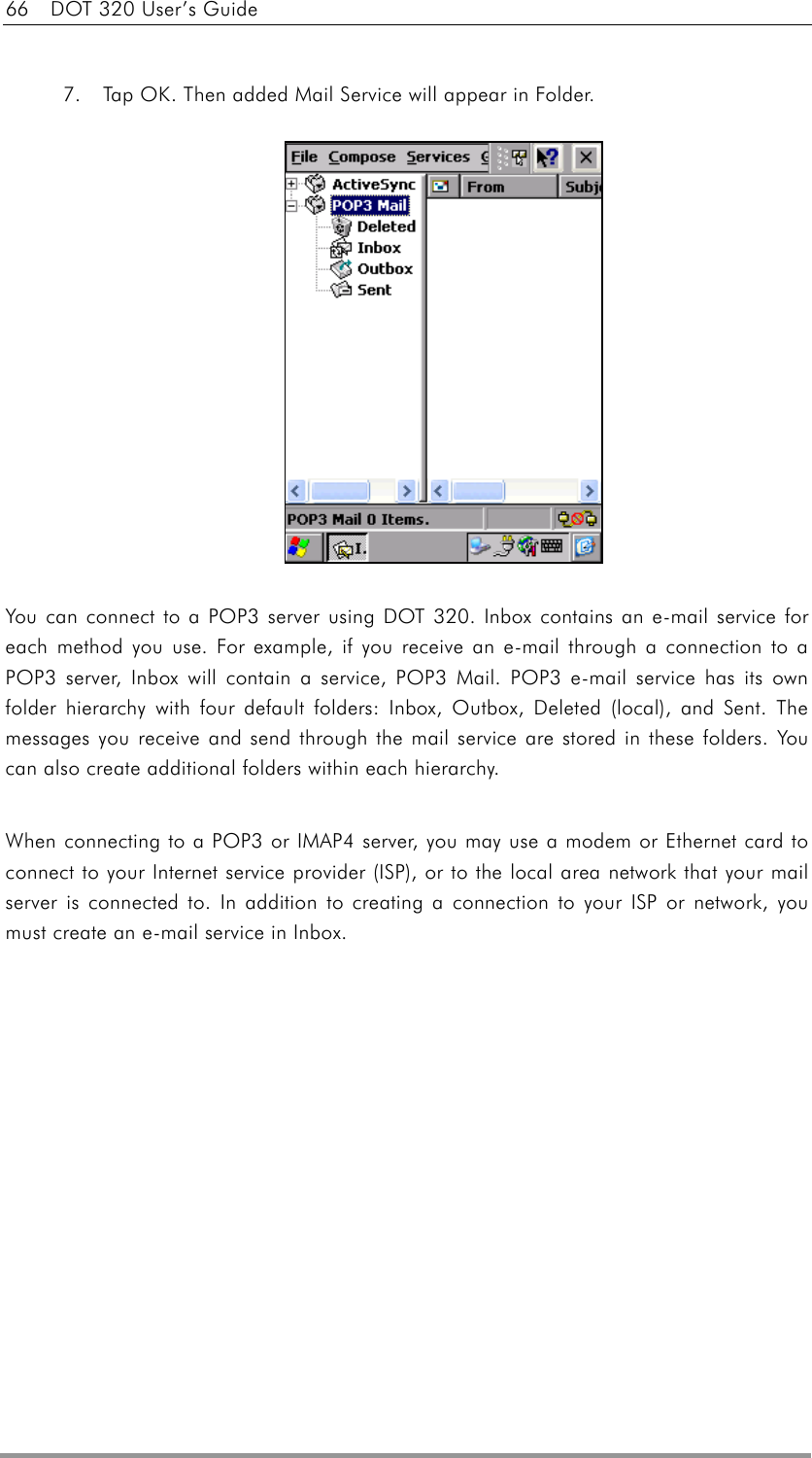 66    DOT 320 User’s Guide  7.  Tap OK. Then added Mail Service will appear in Folder.  You can connect to a POP3 server using DOT 320. Inbox contains an e-mail service for each method you use. For example, if you receive an e-mail through a connection to a POP3 server, Inbox will contain a service, POP3 Mail. POP3 e-mail service has its own folder hierarchy with four default folders: Inbox, Outbox, Deleted (local), and Sent. The messages you receive and send through the mail service are stored in these folders. You can also create additional folders within each hierarchy.    When connecting to a POP3 or IMAP4 server, you may use a modem or Ethernet card to connect to your Internet service provider (ISP), or to the local area network that your mail server is connected to. In addition to creating a connection to your ISP or network, you must create an e-mail service in Inbox.  